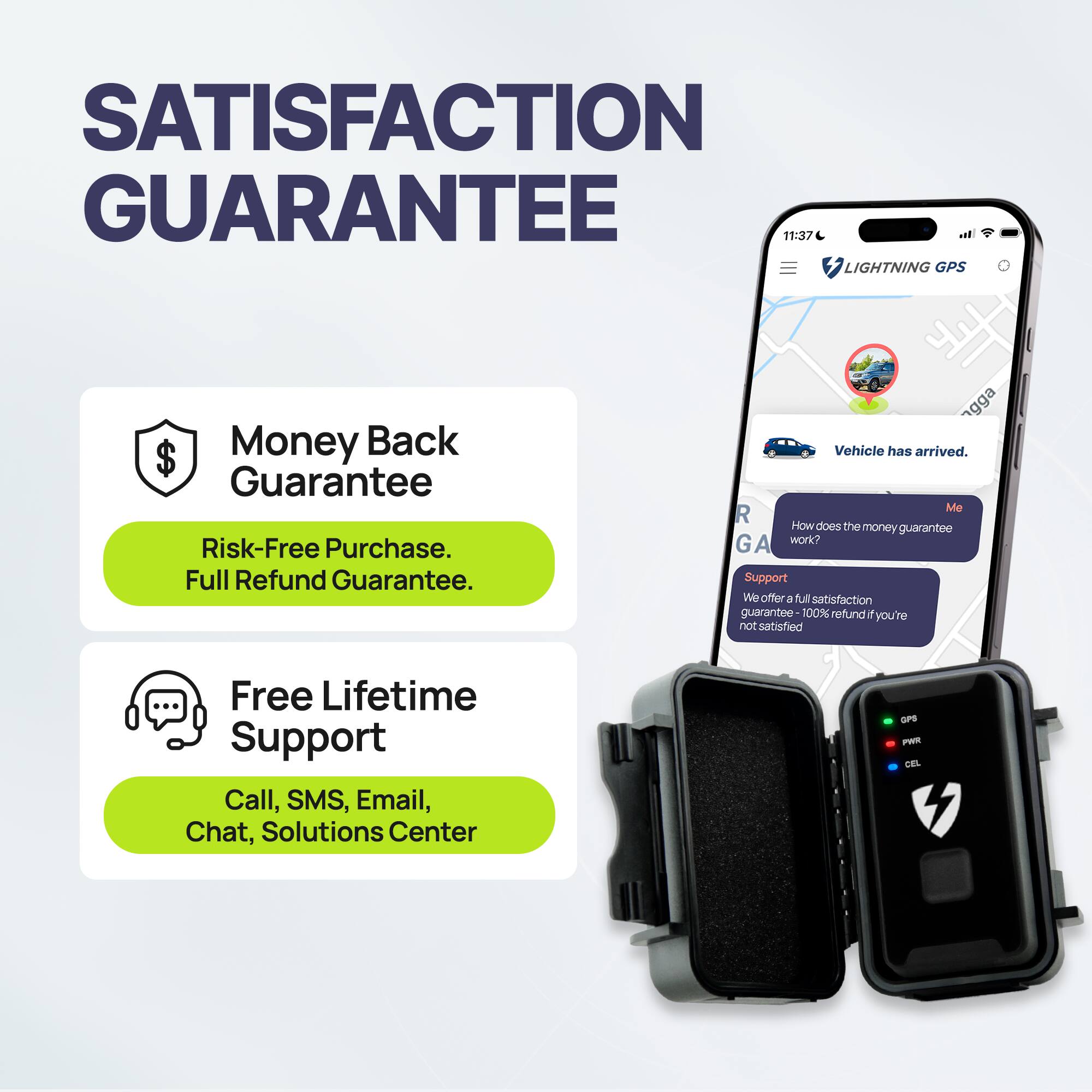 SATISFACTION GUARANTEE

Money Back Guarantee  
Risk-Free Purchase.  
Full Refund Guarantee.

Free Lifetime Support  
Call, SMS, Email, Chat, Solutions Center

Vehicle has arrived.

How does the money guarantee work?

Support  
We offer a full satisfaction guarantee - 100% refund if you're not satisfied.