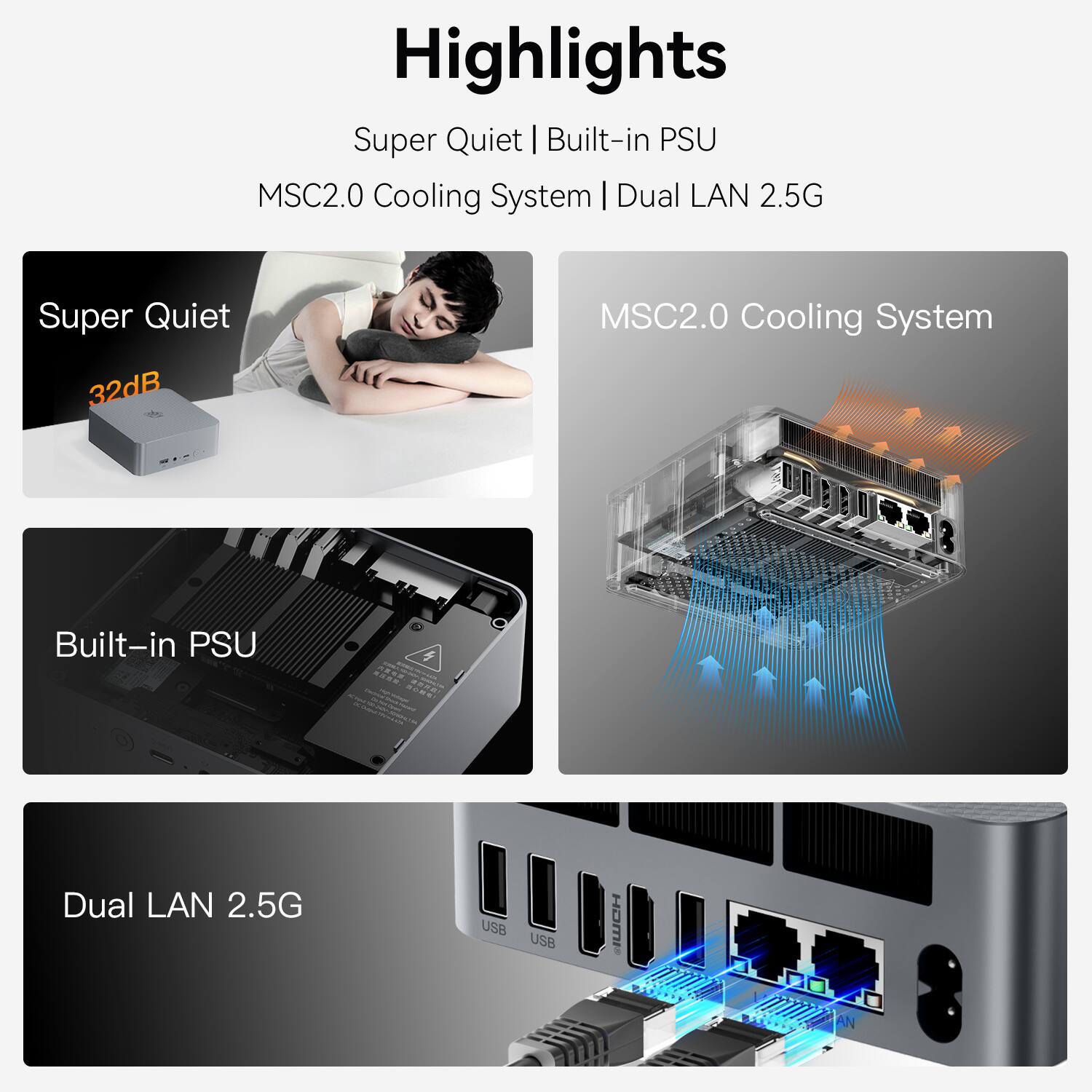 Highlights  
Super Quiet | Built-in PSU  
MSC2.0 Cooling System | Dual LAN 2.5G  

Super Quiet  
32dB  

MSC2.0 Cooling System  

Built-in PSU  

Dual LAN 2.5G