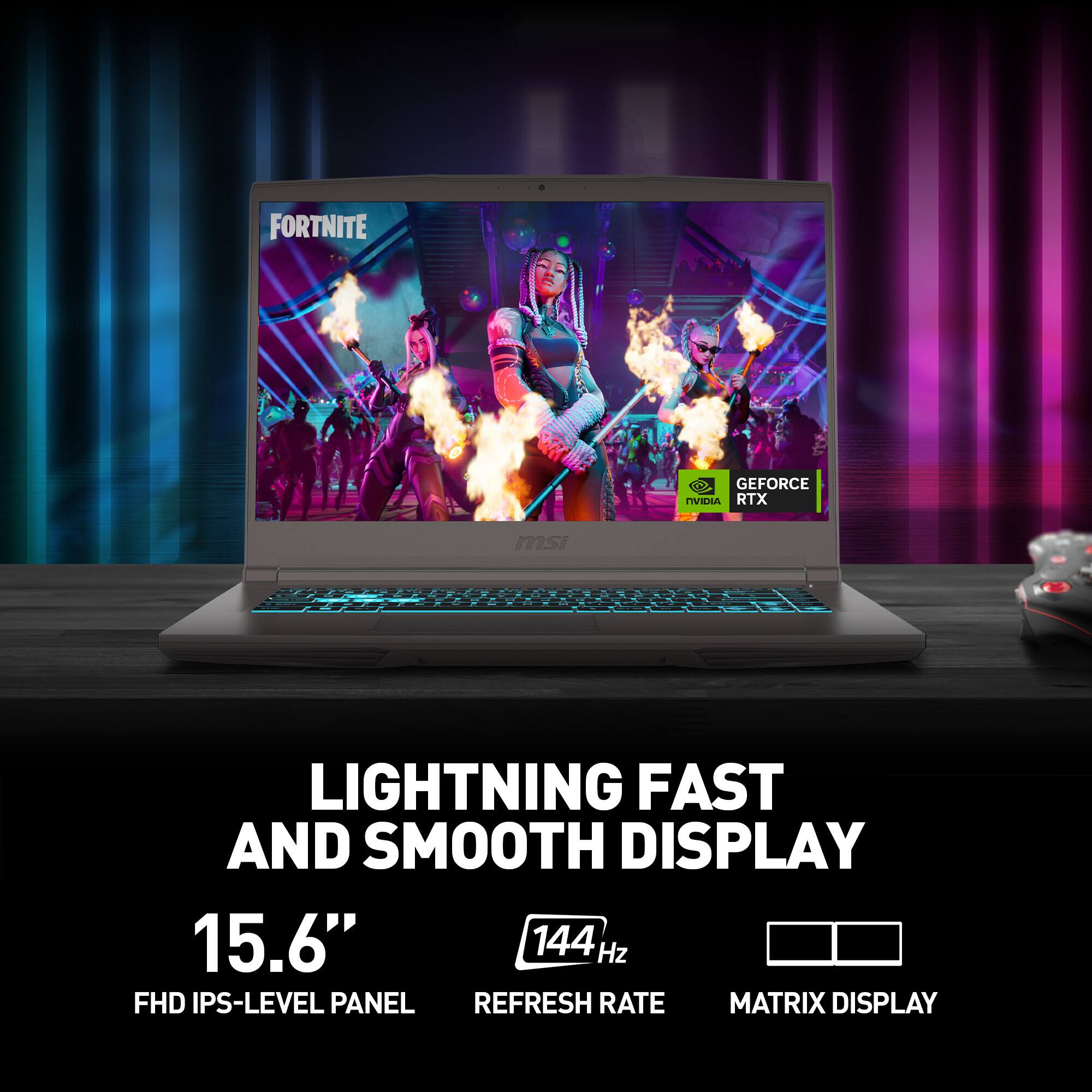 FORTNITE

GEFORCE RTX

LIGHTNING FAST AND SMOOTH DISPLAY

15.6" FHD IPS-LEVEL PANEL

144 Hz REFRESH RATE

MATRIX DISPLAY
