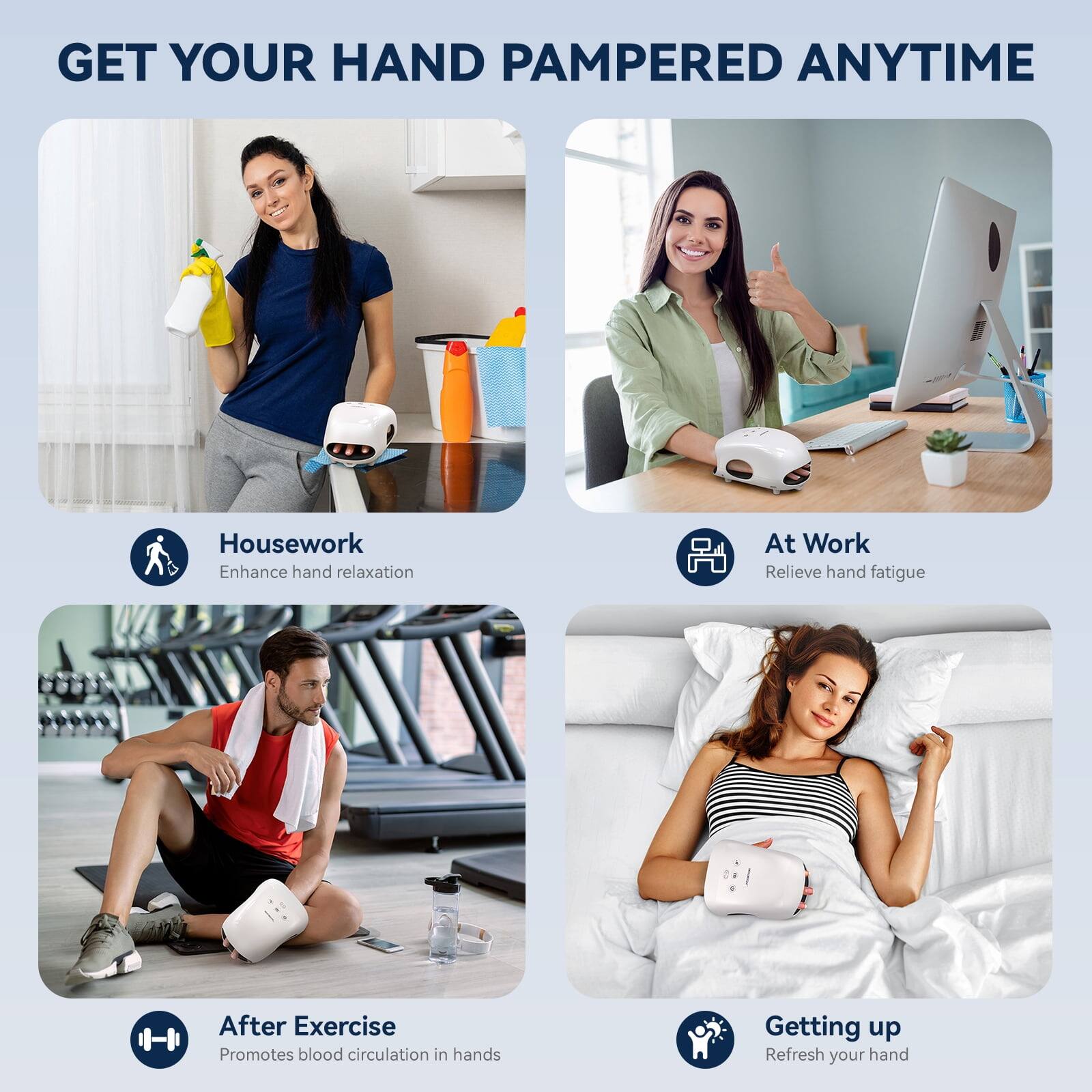 GET YOUR HAND PAMPERED ANYTIME

Housework
Enhance hand relaxation

At Work
Relieve hand fatigue

After Exercise
Promotes blood circulation in hands

Getting up
Refresh your hand