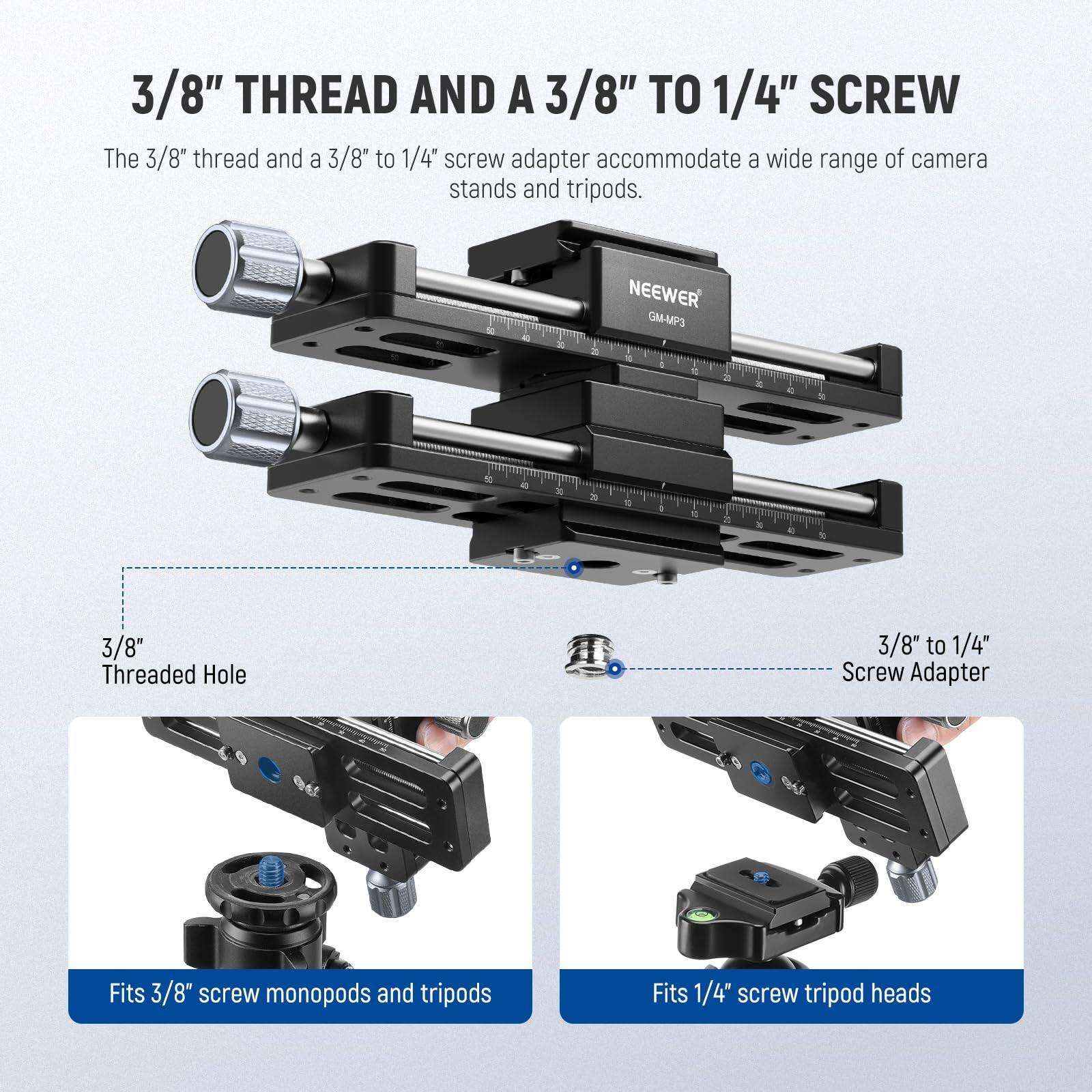 3/8" THREAD AND A 3/8" TO 1/4" SCREW

The 3/8" thread and a 3/8" to 1/4" screw adapter accommodate a wide range of camera stands and tripods.

3/8" Threaded Hole

3/8" to 1/4" Screw Adapter

Fits 3/8" screw monopods and tripods

Fits 1/4" screw tripod heads