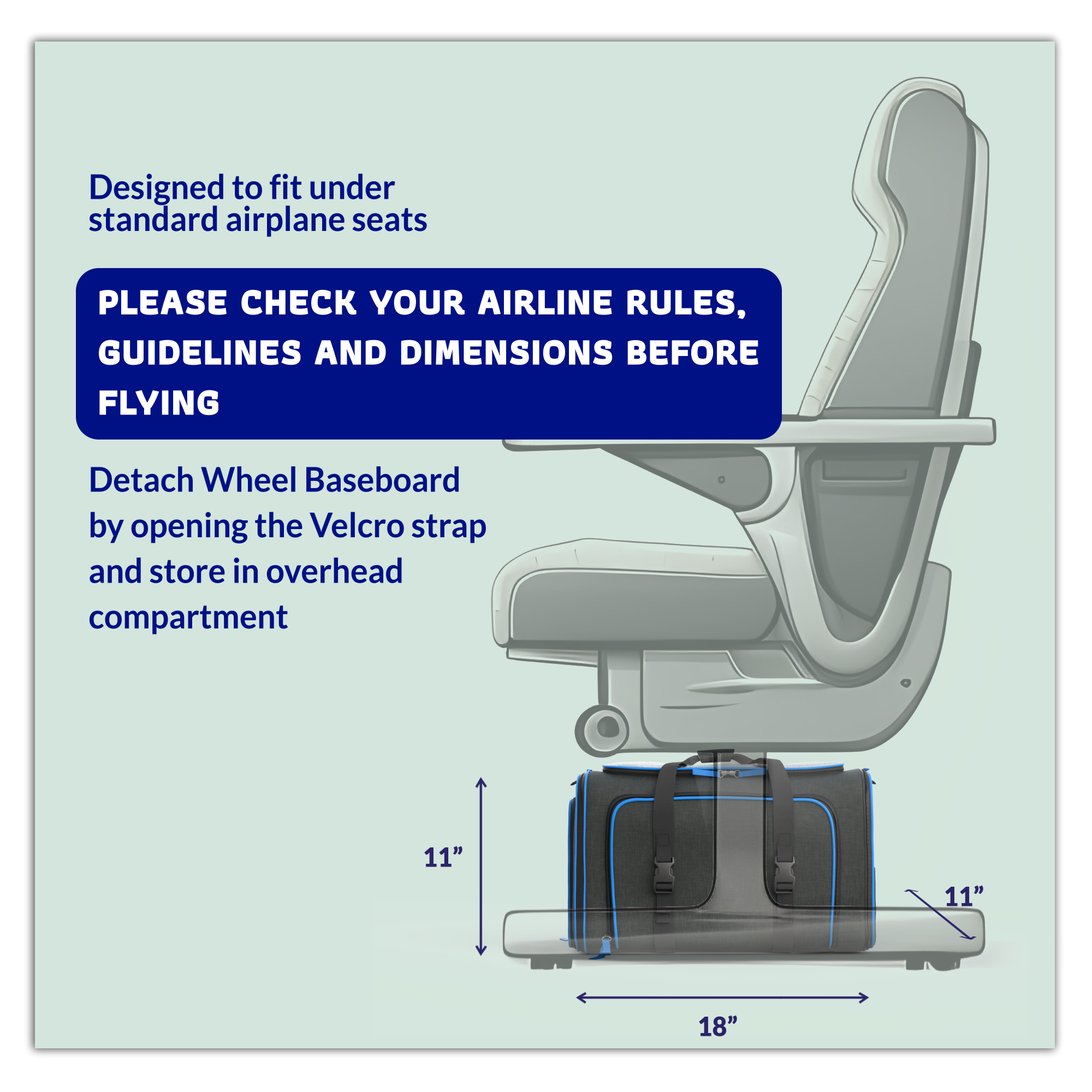 Designed to fit under standard airplane seats

PLEASE CHECK YOUR AIRLINE RULES, GUIDELINES AND DIMENSIONS BEFORE FLYING

Detach Wheel Baseboard by opening the Velcro strap and store in overhead compartment

11" x 11" x 18"