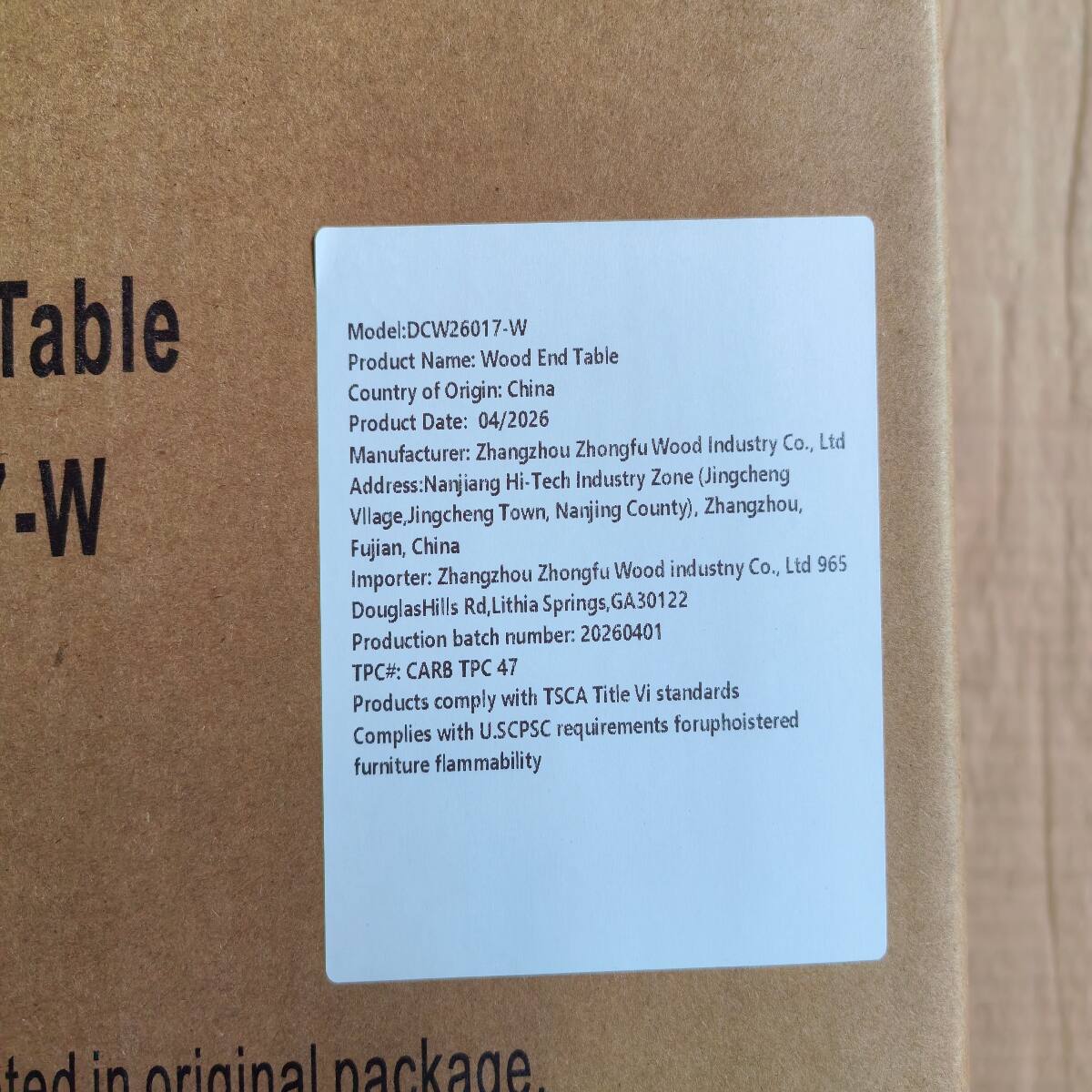 Table -W

Model: DCW26017-W  
Product Name: Wood End Table  
Country of Origin: China  
Product Date: 04/2026  
Manufacturer: Zhangzhou Zhongfu Wood Industry Co., Ltd  
Address: Nanjiang Hi-Tech Industry Zone (Jingcheng Village, Jingcheng Town, Nanjing County), Zhangzhou, Fujian, China  
Importer: Zhangzhou Zhongfu Wood Industry Co., Ltd 965  
Douglas Hills Rd., Lithia Springs, GA 30122  
Production batch number: 20260401  
TPC#: CARB TPC 47  
Products comply with TSCA Title VI standards  
Complies with U.S. CPSC requirements for upholstered furniture flammability