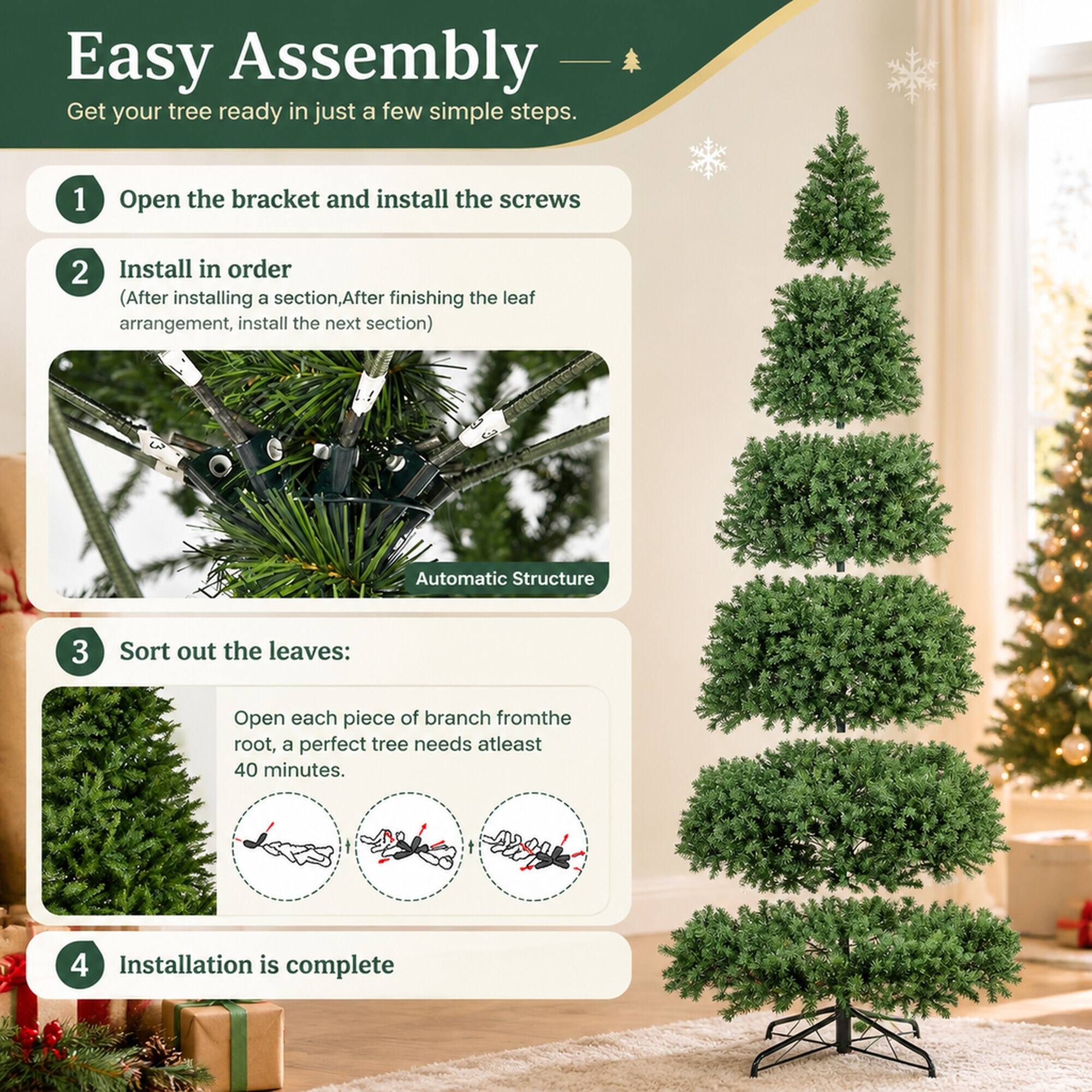 Easy Assembly  
Get your tree ready in just a few simple steps.

1. Open the bracket and install the screws
2. Install in order  
   (After installing a section, After finishing the leaf arrangement, install the next section)
3. Sort out the leaves:  
   Open each piece of branch from the root, a perfect tree needs at least 40 minutes.
4. Installation is complete