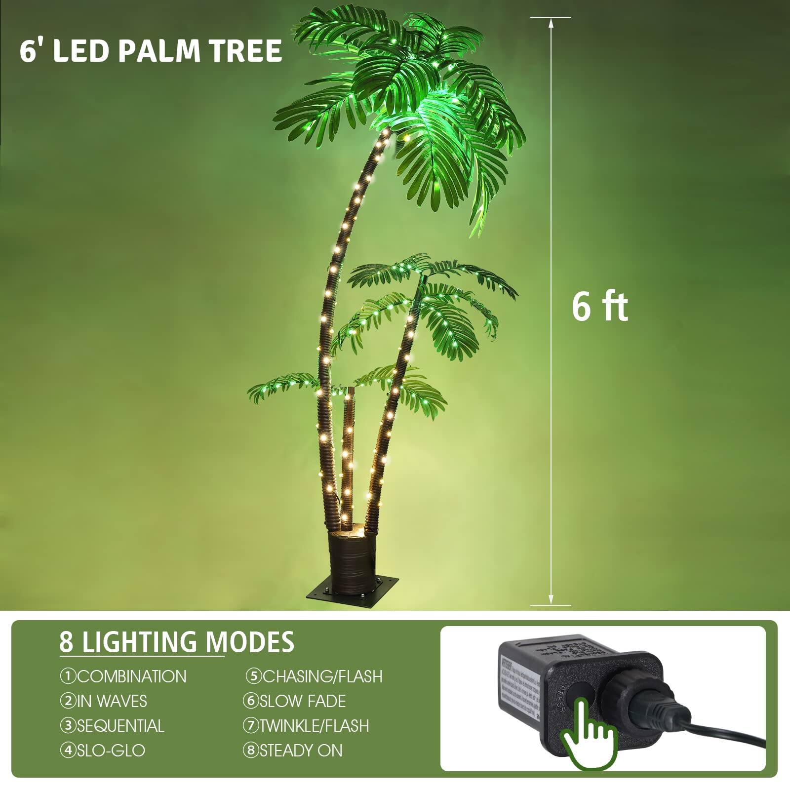 6' LED PALM TREE

6 ft

8 LIGHTING MODES
1. COMBINATION
2. IN WAVES
3. SEQUENTIAL
4. SLO-GLO
5. CHASING/FLASH
6. SLOW FADE
7. TWINKLE/FLASH
8. STEADY ON
