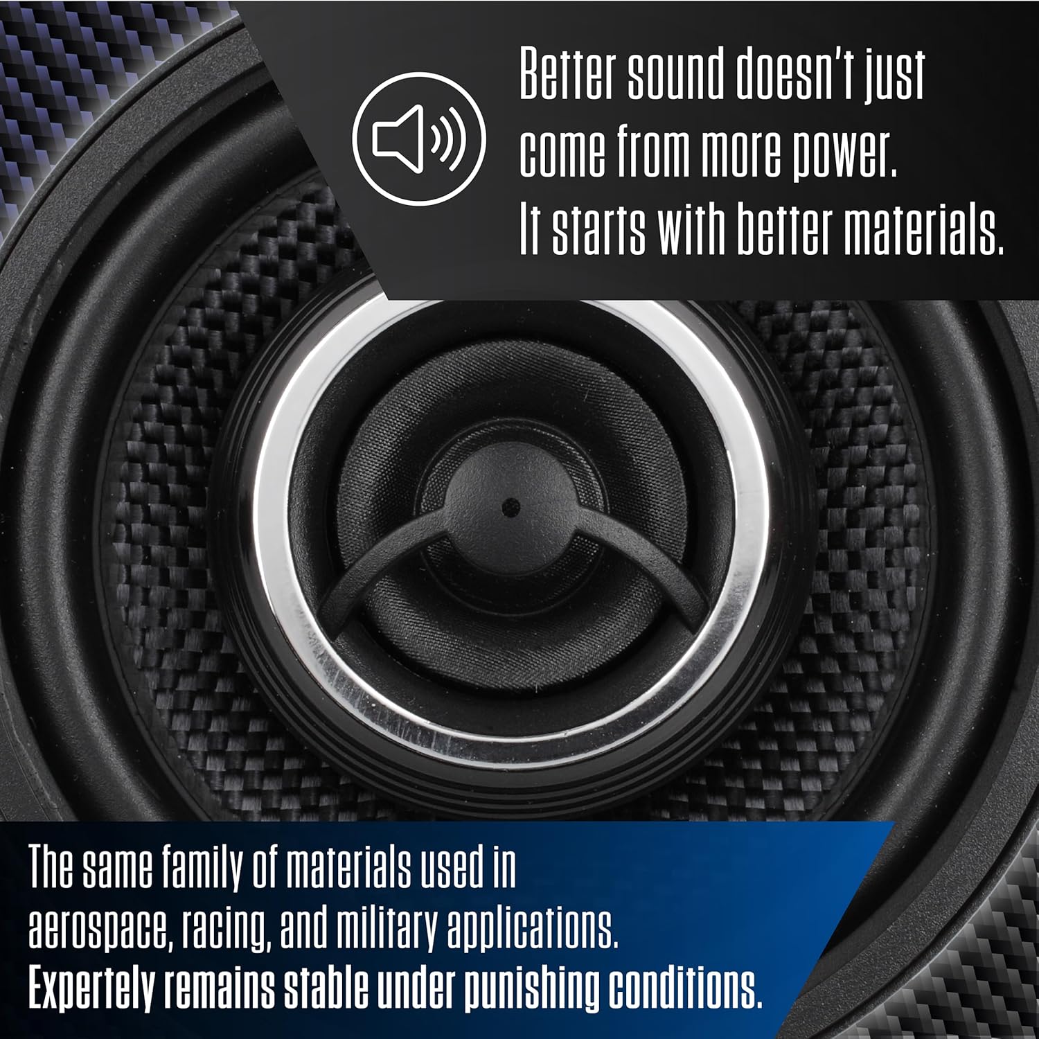 Better sound doesn't just come from more power. It starts with better materials. The same family of materials used in aerospace, racing, and military applications. Expertly remains stable under punishing conditions.