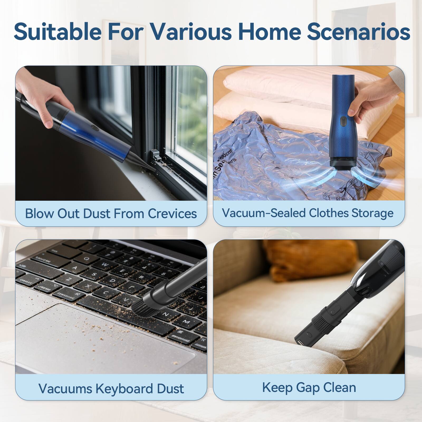 Suitable For Various Home Scenarios

- Blow Out Dust From Crevices
- Vacuum-Sealed Clothes Storage
- Vacuums Keyboard Dust
- Keep Gap Clean