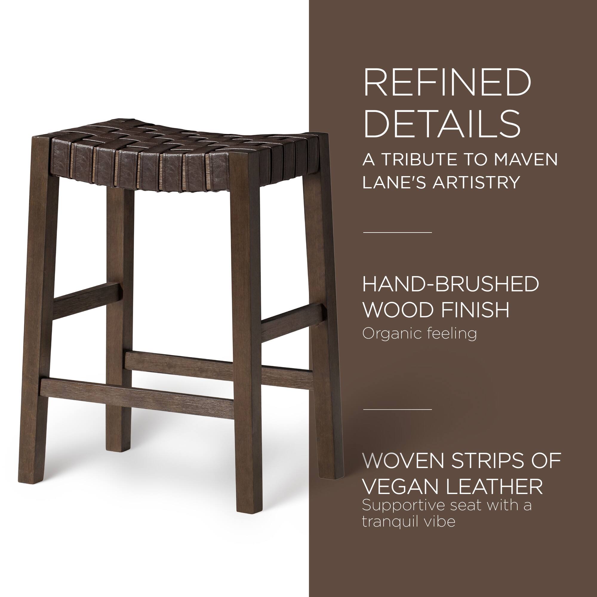 REFINED DETAILS  
A TRIBUTE TO MAVEN LANE'S ARTISTRY  

HAND-BRUSHED WOOD FINISH  
Organic feeling  

WOVEN STRIPS OF VEGAN LEATHER  
Supportive seat with a tranquil vibe