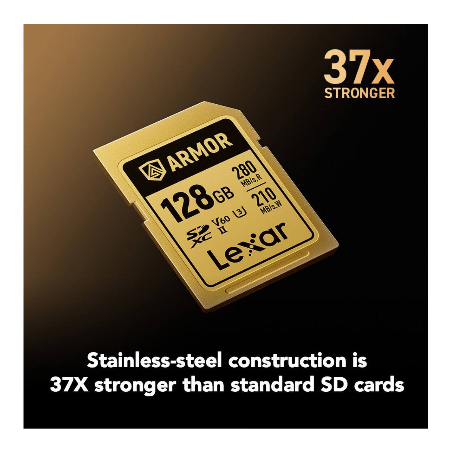 37x STRONGER

ARMOR
128 GB
280 MB/s.R
210 MB/s.W
V60 II
Lexar

Stainless-steel construction is 37X stronger than standard SD cards