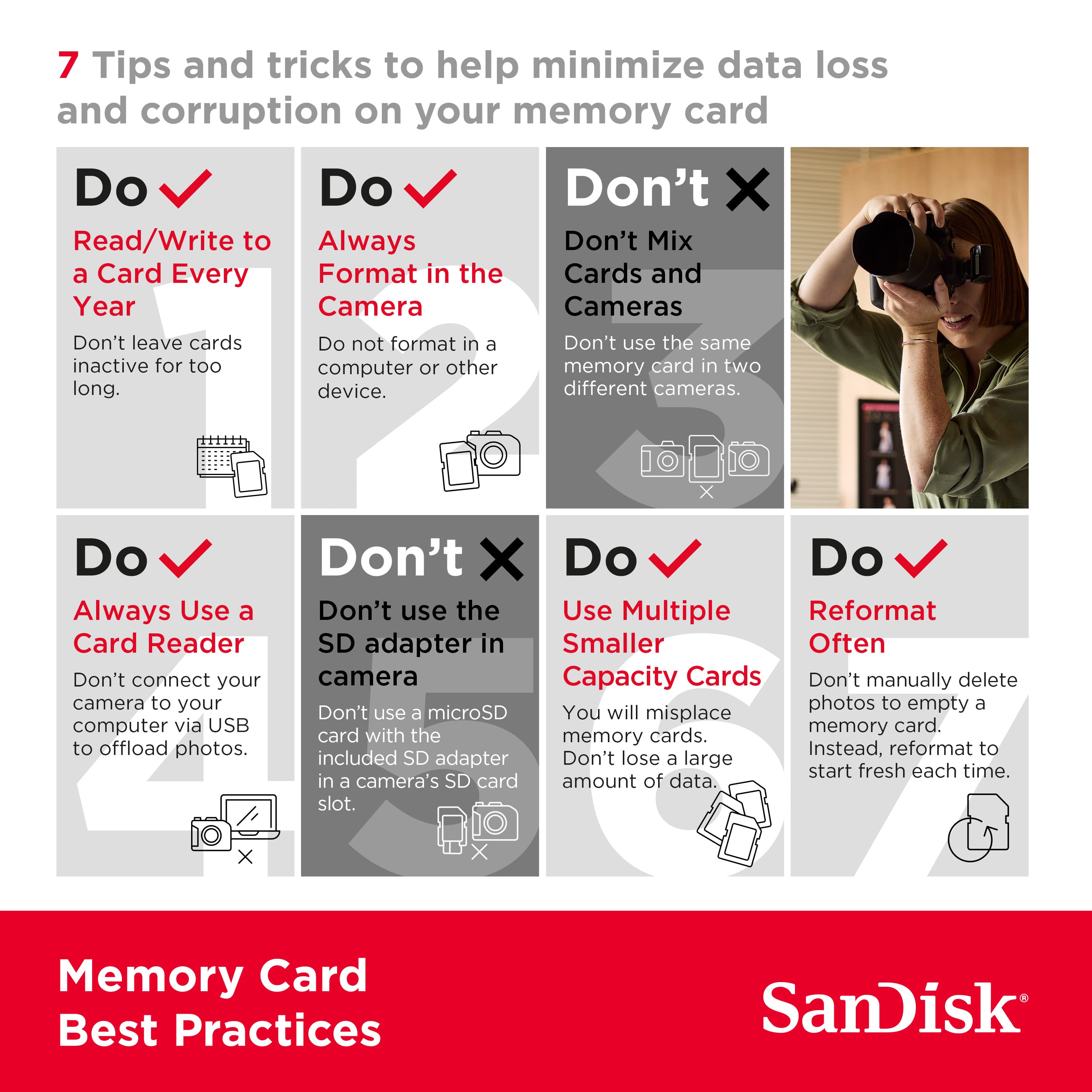 7 Tips and Tricks to Help Minimize Data Loss and Corruption on Your Memory Card
1. Do: Read/Write to Always
2. Don't: Mix a Card with Different Formats in the Same Year
3. Don't: Leave Cards in Your Camera for Too Long
4. Don't: Format a Card in the Same Computer or Other Devices
5. Do: Always Use a Card Reader
6. Don't: Connect Your Camera to Your Computer via USB to Offload Photos
7. Do: Use Multiple Cards to Increase Capacity
8. Don't: Manually Delete Photos to Empty a Memory Card
9. Don't: Use a MicroSD Adapter in a Camera's SD Card Slot
10. Memory Card Best Practices by SanDisk