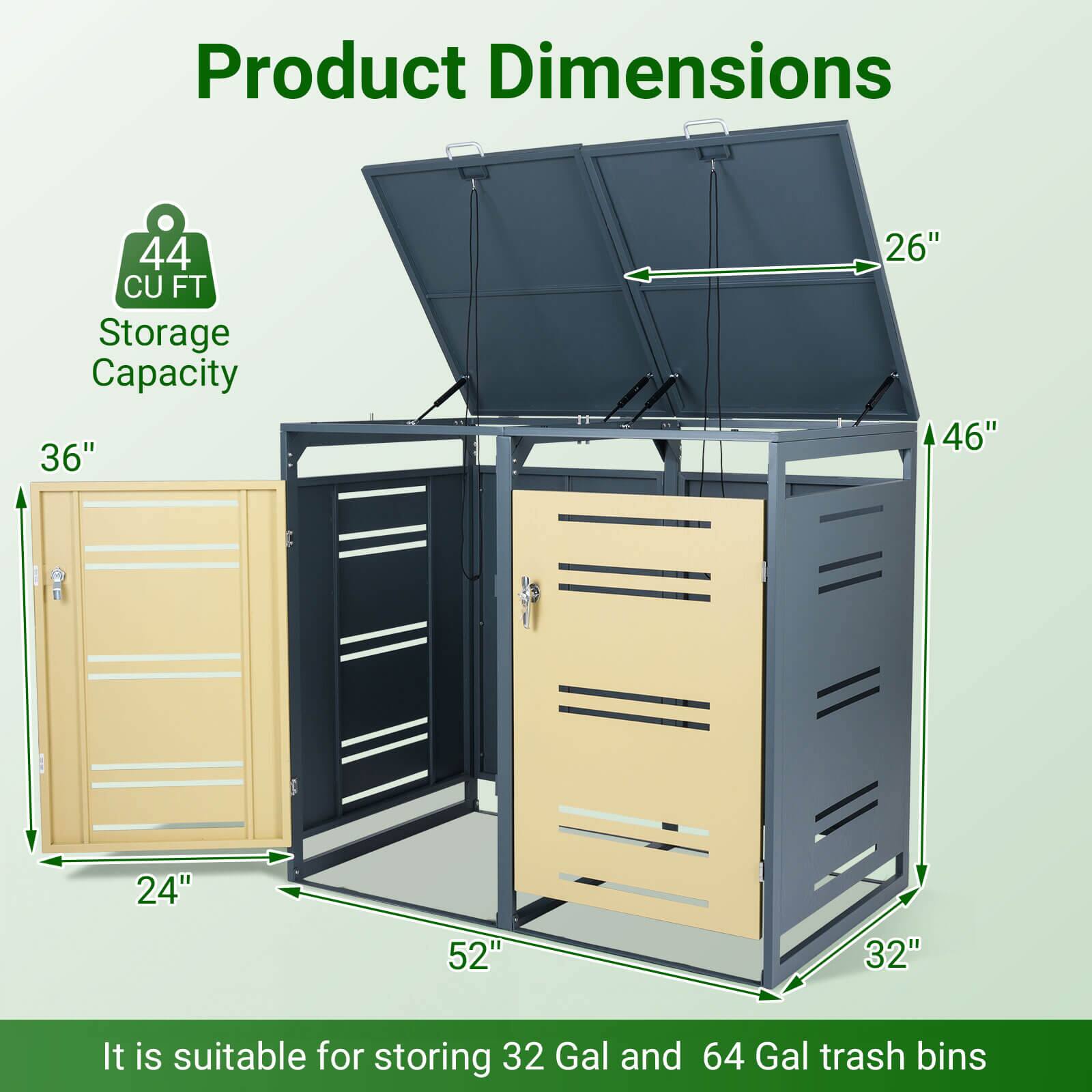 Product Dimensions: 44 CU FT Storage Capacity  
Dimensions: 36" x 26" x 46" x 24" x 52" x 32"  
It is suitable for storing 32 Gal and 64 Gal trash bins