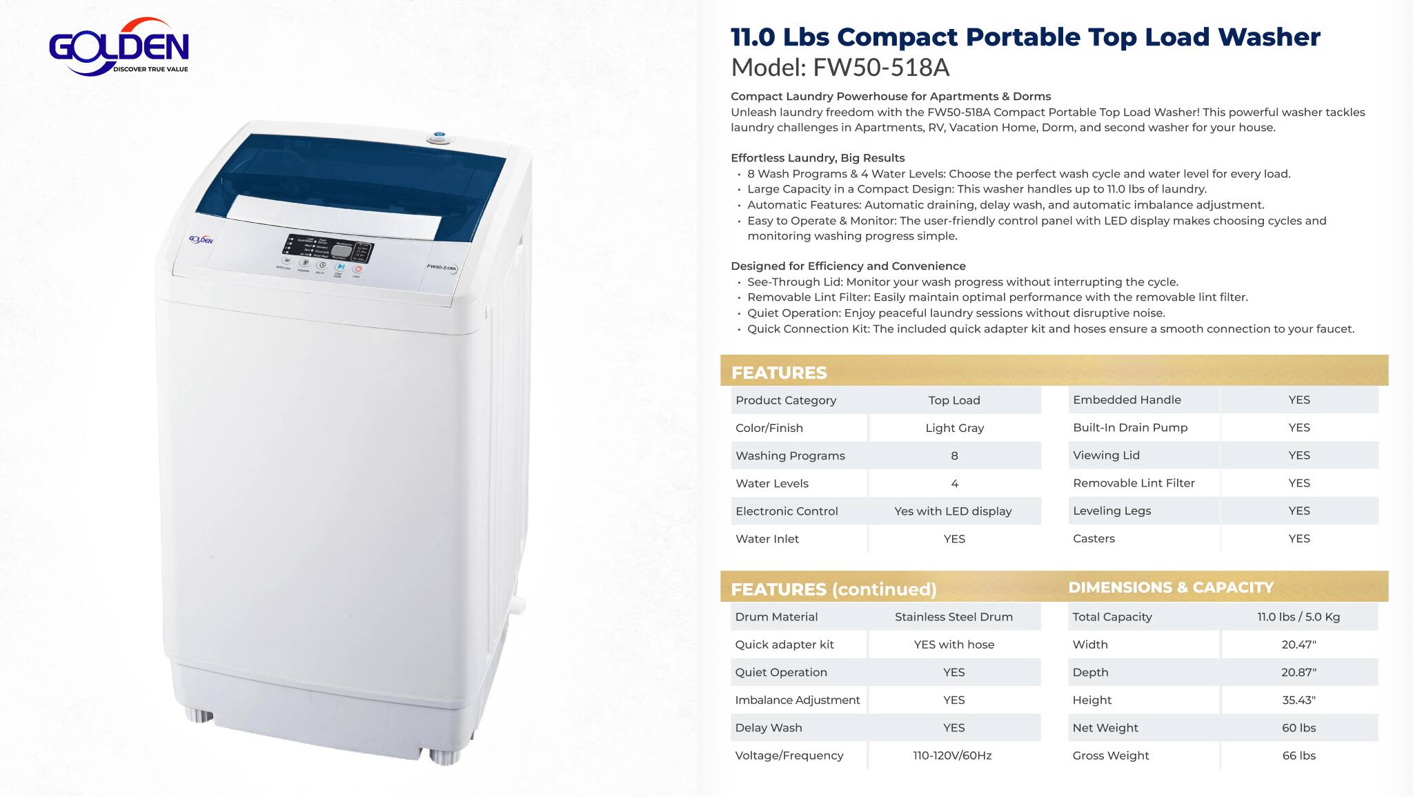 **GOLDEN 11.0 Lbs Compact Portable Top Load Washer**  
Model: FW50-518A  

**Compact Laundry Powerhouse for Apartments & Dorms**  
Unleash laundry freedom with the FW50-518A Compact Portable Top Load Washer! This powerful washer tackles laundry challenges in Apartments, Vacation Homes, Dorms, and as a second washer in your house.  

**Effortless Laundry, Big Results**  
- **Wash Programs & Water Levels:** Choose the perfect wash cycle and water level for every load.  
- **Large Capacity in Compact Design:** This washer handles laundry efficiently.  
- **Automatic Features:** Automatic draining, delay wash, and automatic imbalance adjustment.  
- **Easy Operate Monitor:** User-friendly control panel with display makes choosing cycles and monitoring washing progress simple.  
- **Designed for Efficiency & Convenience:**  
  - **See-Through Lid:** Monitor your wash progress without interrupting the cycle.  
  - **Removable Filter:** Easily maintain optimal performance with the removable filter.  
  - **Quiet Operation:** Enjoy peaceful laundry sessions without disruptive noise.  
  - **Quick Connection:** The included quick adapter kit and hose make for a smooth connection to your faucet.