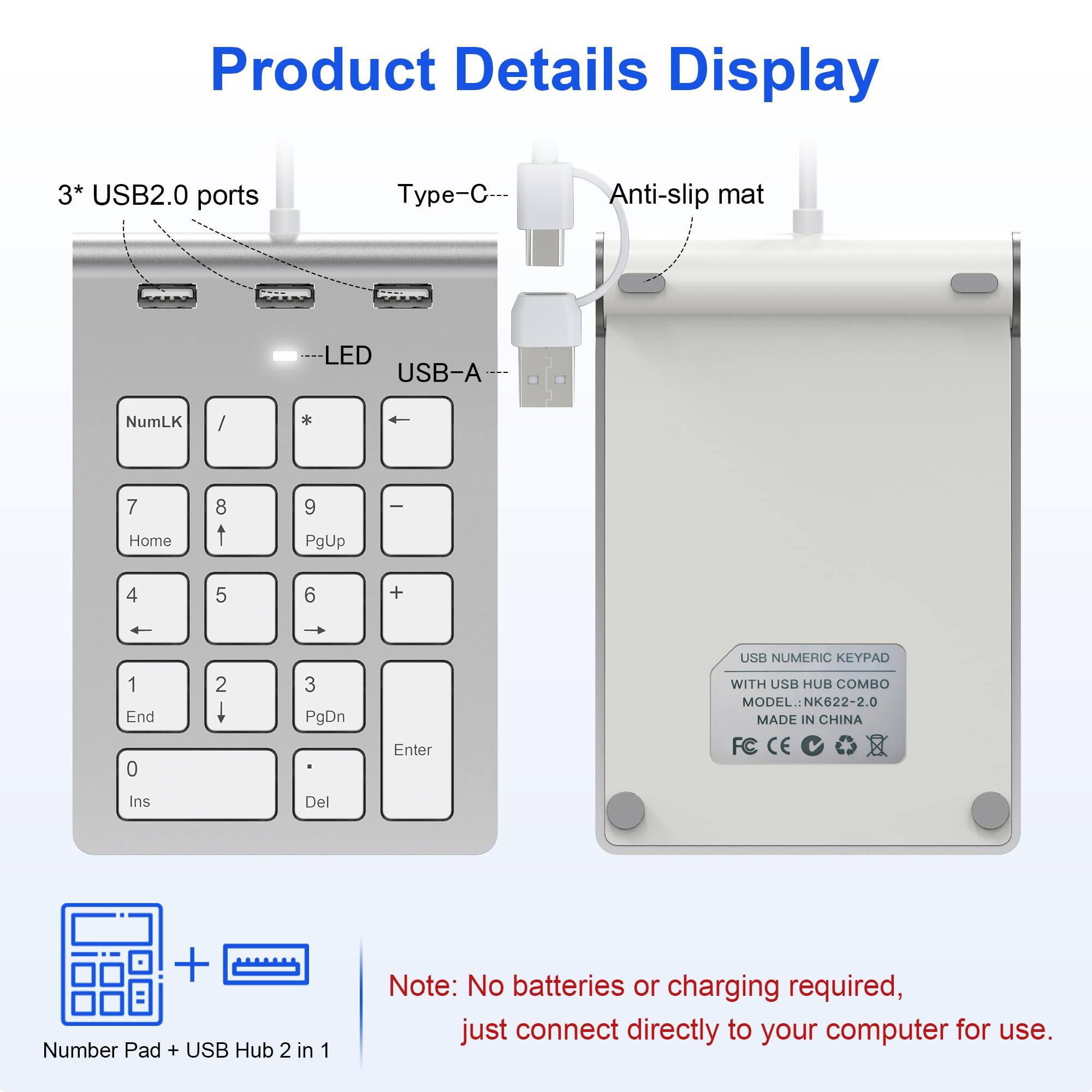 Product Details Display

3* USB2.0 ports  
Type-C  
Anti-slip mat  
LED  
USB-A  

USB NUMERIC KEYPAD WITH USB HUB COMBO  
MODEL: NK622-2.0  
MADE IN CHINA  
FC CE  

Number Pad + USB Hub 2 in 1  

Note: No batteries or charging required, just connect directly to your computer for use.