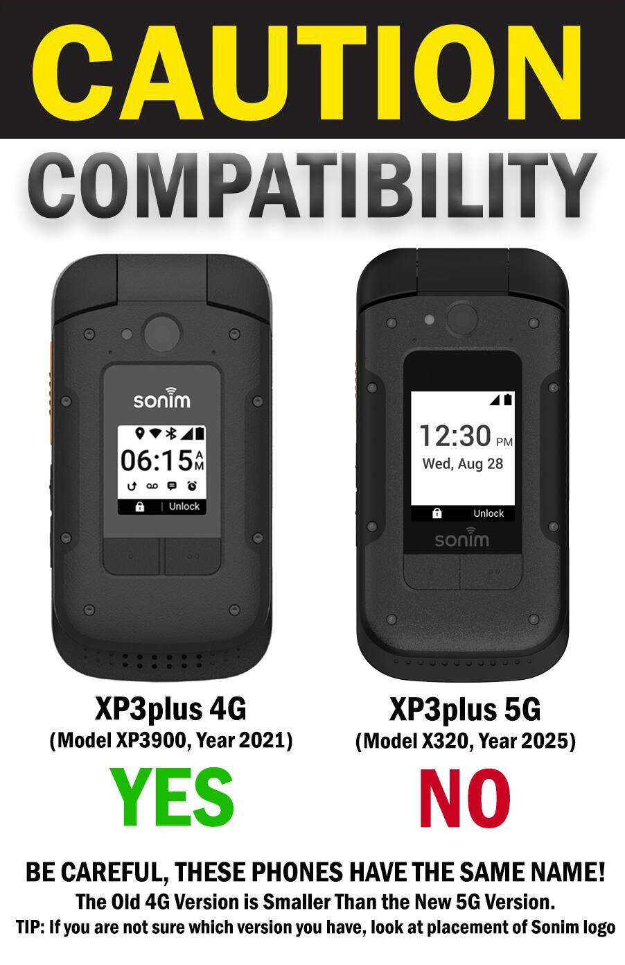 CAUTION COMPATIBILITY

sonim 06:15 AM 
12:30 PM Wed, Aug 28
Unlock
Unlock
sonim
XP3plus 4G XP3plus 5G (Model XP3900, Year 2021) (Model X320, Year 2025) YES NO BE CAREFUL, THESE PHONES HAVE THE SAME NAME! The Old 4G Version is Smaller Than the New 5G Version. TIP: If you are not sure which version you have, look at placement of Sonim logo
