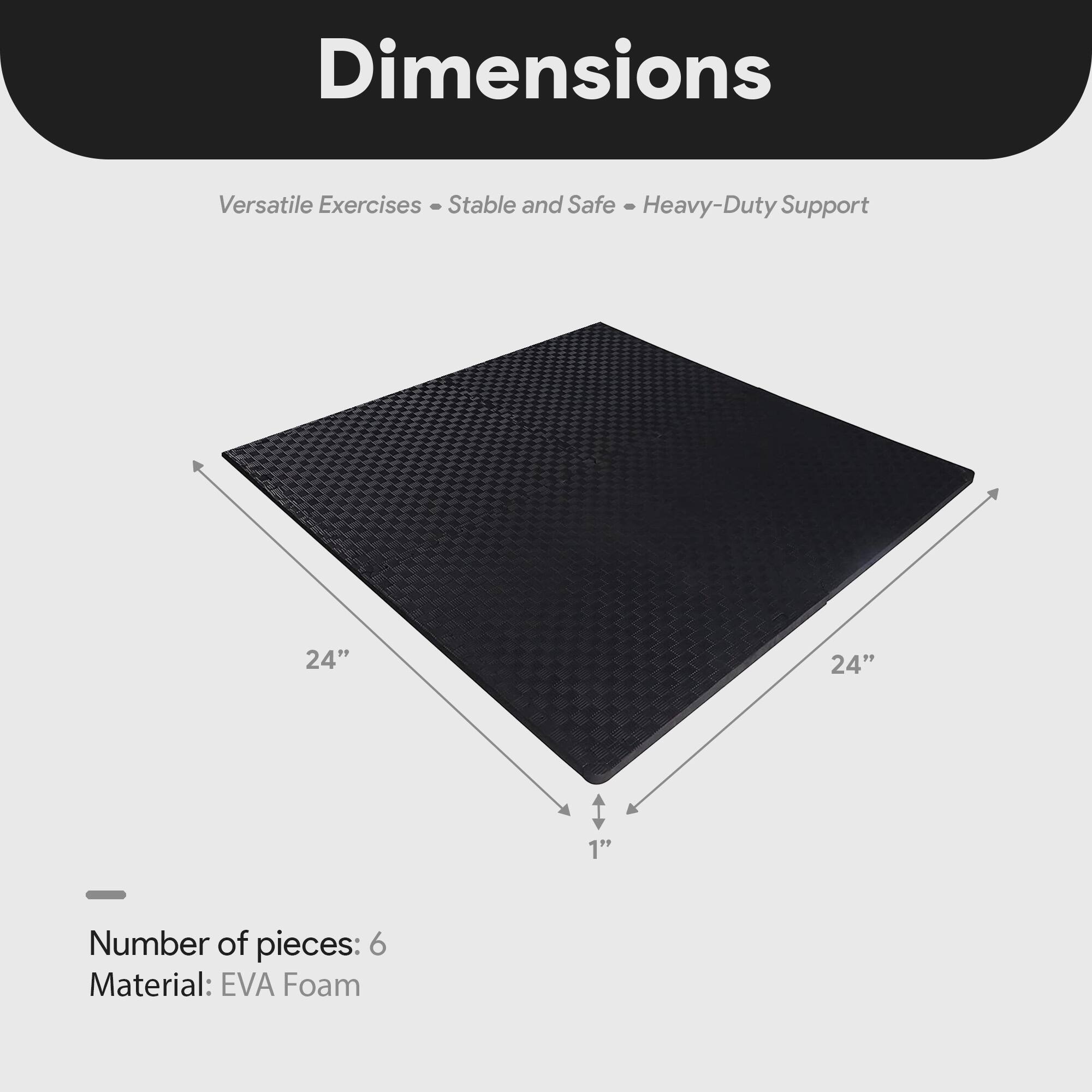 Dimensions  
Versatile Exercises - Stable and Safe - Heavy-Duty Support  

24" x 24" x 1"  

Number of pieces: 6  
Material: EVA Foam