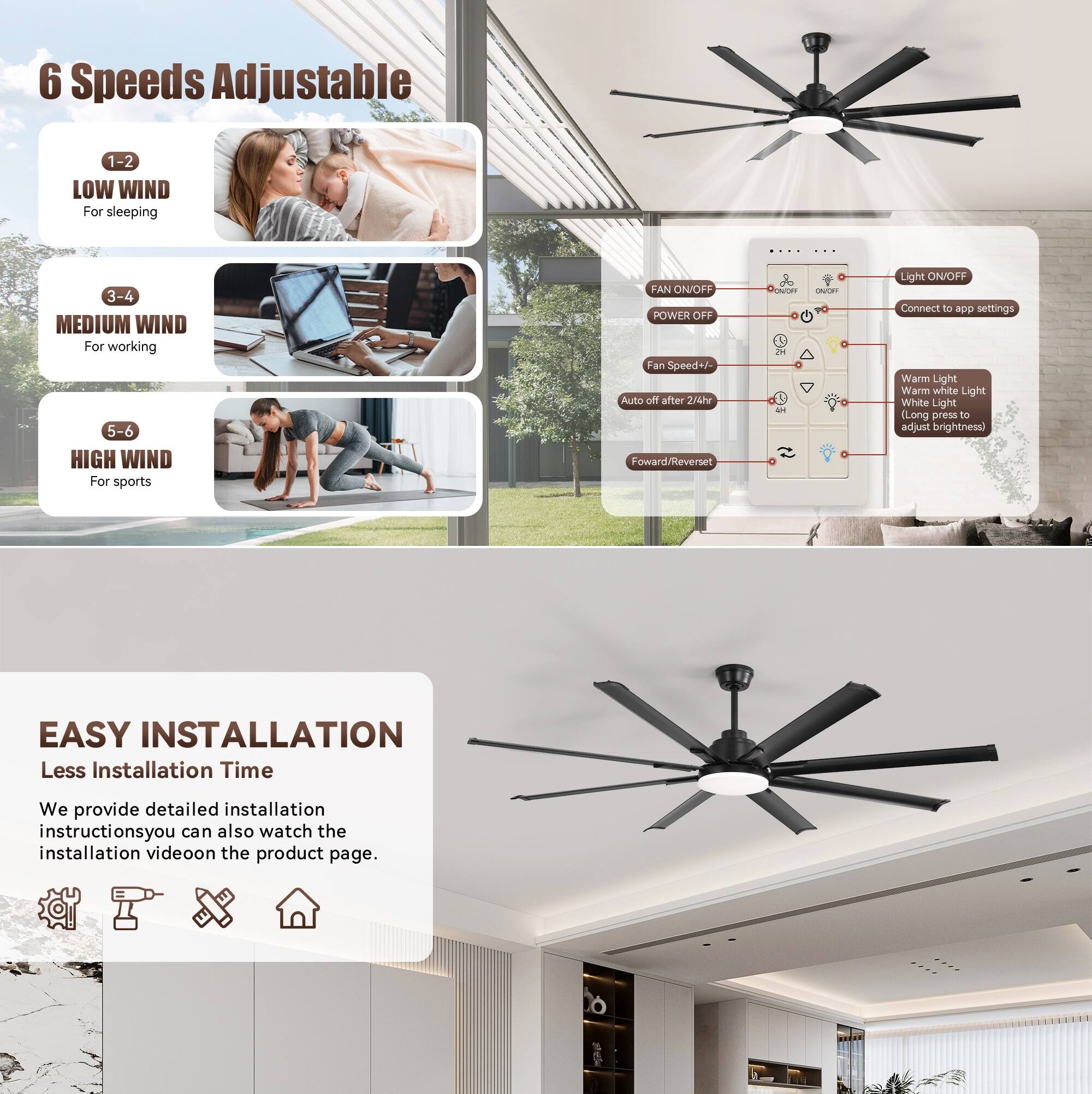 6 Speeds Adjustable  
1-2 LOW WIND For sleeping  
3-4 MEDIUM WIND For working  
5-6 HIGH WIND For sports  

FAN ON/OFF  
POWER OFF  
Fan Speed+/ Auto off after 24hr  
Forward/Reverse  

Light ON/OFF  
Connect to app settings  
Warm Light  
Warm white Light  
White Light  
(Long press to adjust brightness)  

EASY INSTALLATION  
Less Installation Time  
We provide detailed installation instructions. You can also watch the installation video on the product page.