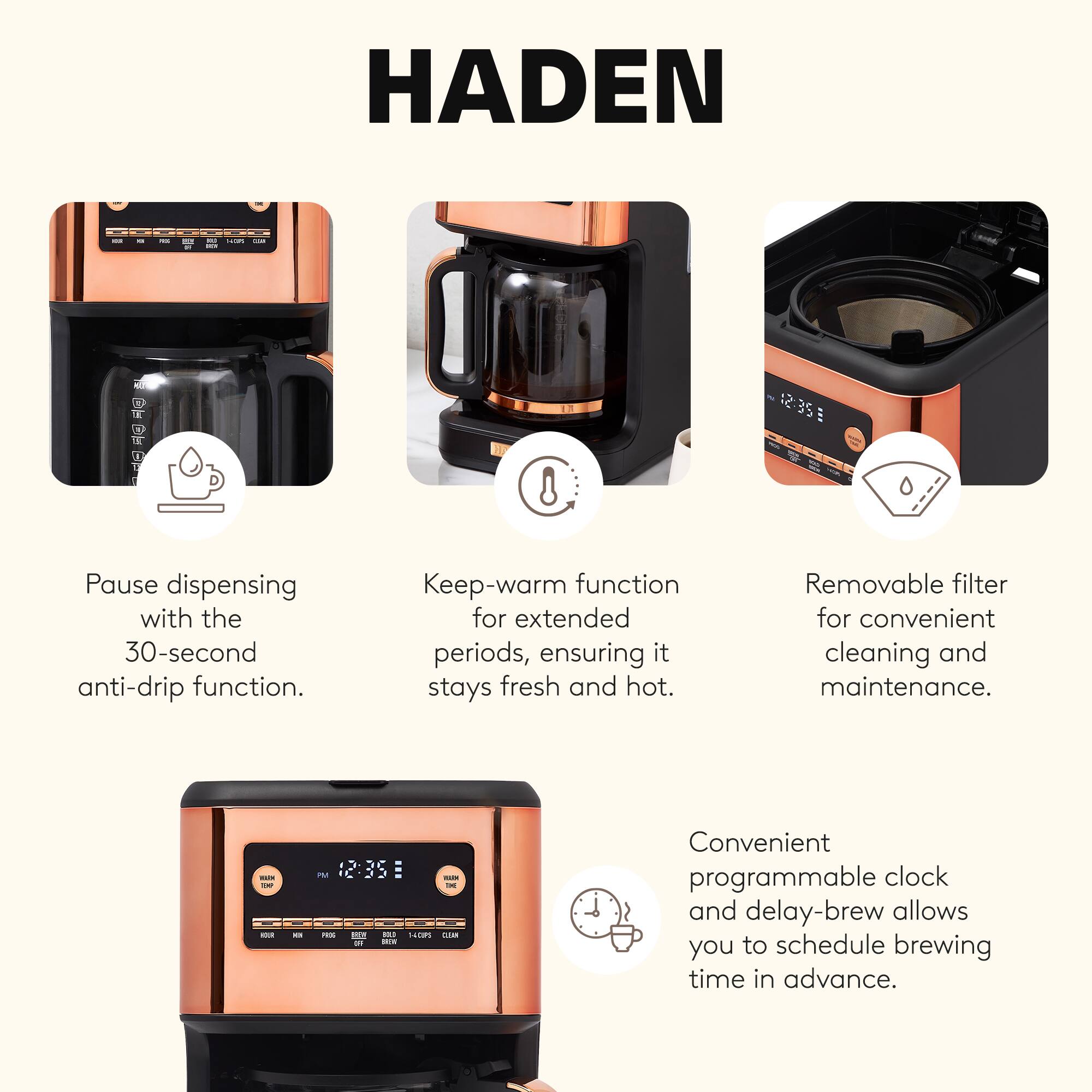 HADEN

- Pause dispensing with the 30-second anti-drip function.
- Keep-warm function for extended periods, ensuring it stays fresh and hot.
- Removable filter for convenient cleaning and maintenance.
- Convenient programmable clock and delay-brew allows you to schedule brewing time in advance.