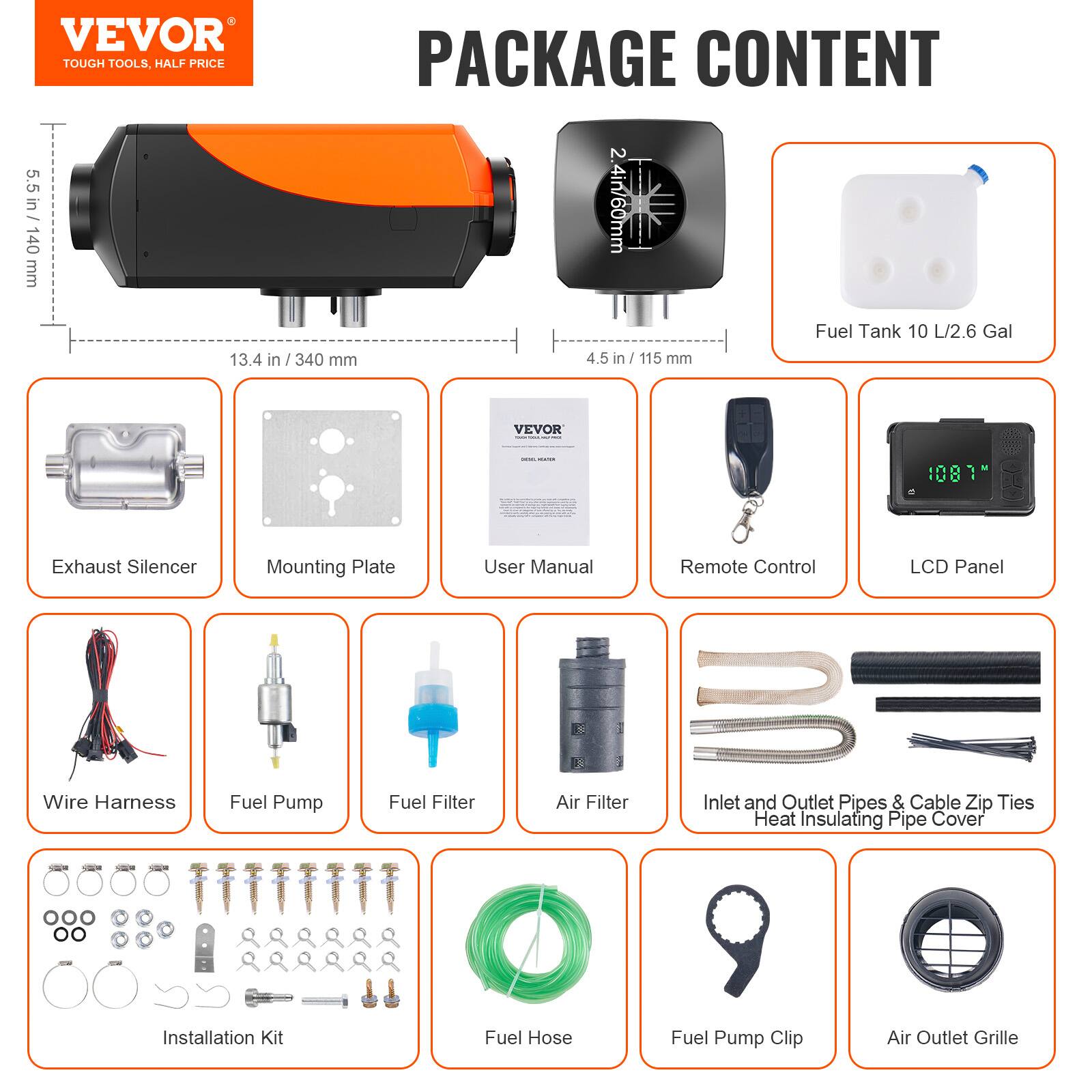 VEVOR TOUGH TOOLS, HALF PRICE PACKAGE CONTENT

5.5 in / 140 mm
2.4 in / 60 mm
13.4 in / 340 mm
4.5 in / 115 mm

Fuel Tank 10 L / 2.6 Gal

PACKAGE CONTENT

- Exhaust Silencer
- Mounting Plate
- User Manual
- Remote Control
- LCD Panel
- Wire Harness
- Fuel Pump
- Fuel Filter
- Air Filter
- Inlet and Outlet Pipes & Cable Zip Ties
- Heat Insulating Pipe Cover
- Installation Kit
- Fuel Hose
- Fuel Pump Clip
- Air Outlet Grille