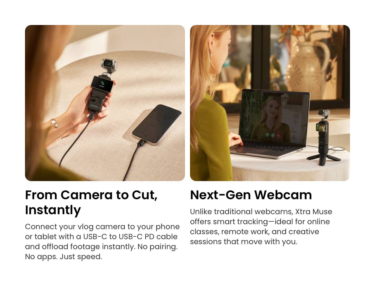 ATMA

From Camera to Cut, Instantly

Connect your vlog camera to your phone or tablet with a USB-C to USB-C PD cable and offload footage instantly. No pairing. No apps. Just speed.

Next-Gen Webcam

Unlike traditional webcams, Xtra Muse offers smart tracking—ideal for online classes, remote work, and creative sessions that move with you.