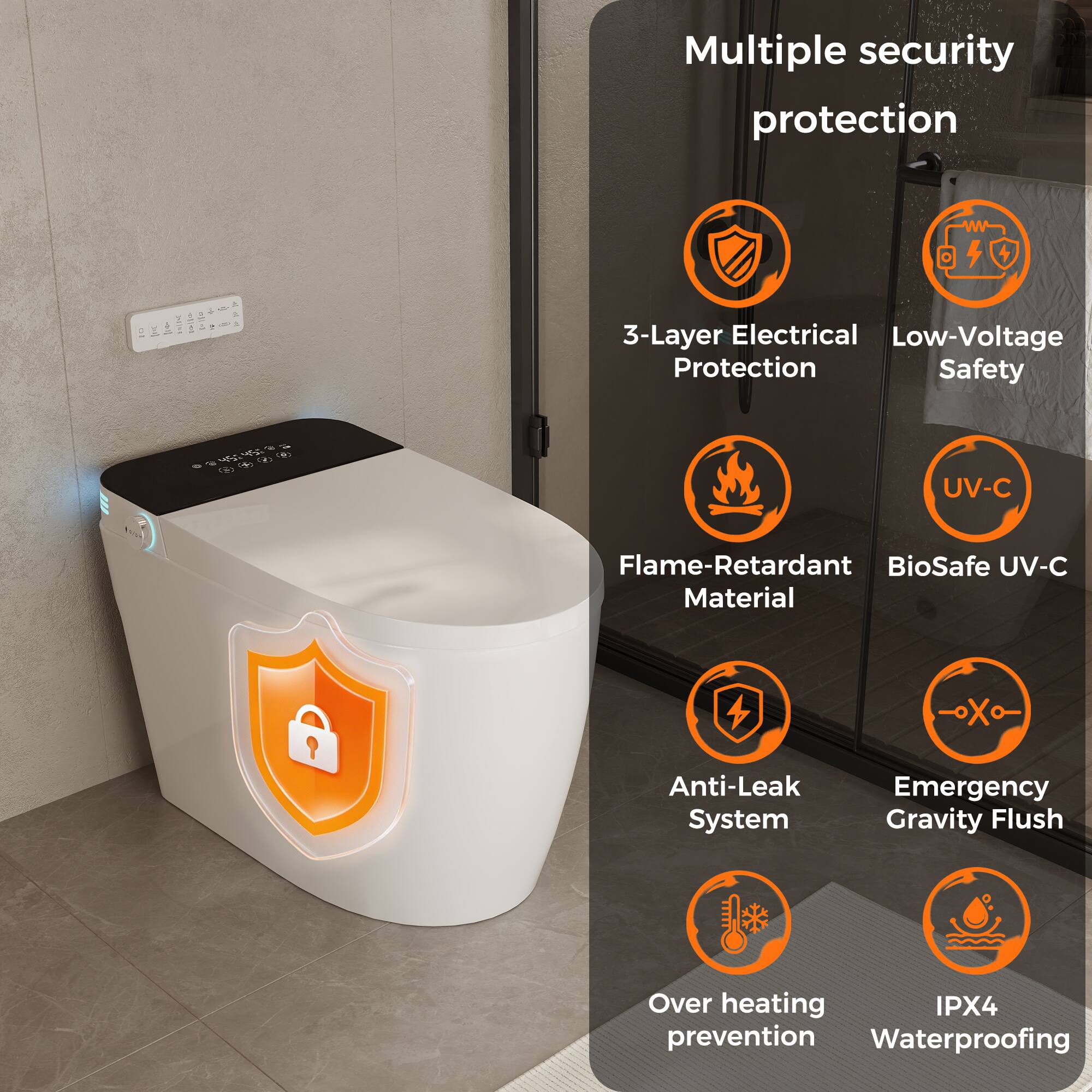 Multiple security protection

- 3-Layer Electrical Protection
- Low-Voltage Safety
- Flame-Retardant Material
- BioSafe UV-C
- Anti-Leak System
- Emergency Gravity Flush
- Over heating prevention
- IPX4 Waterproofing