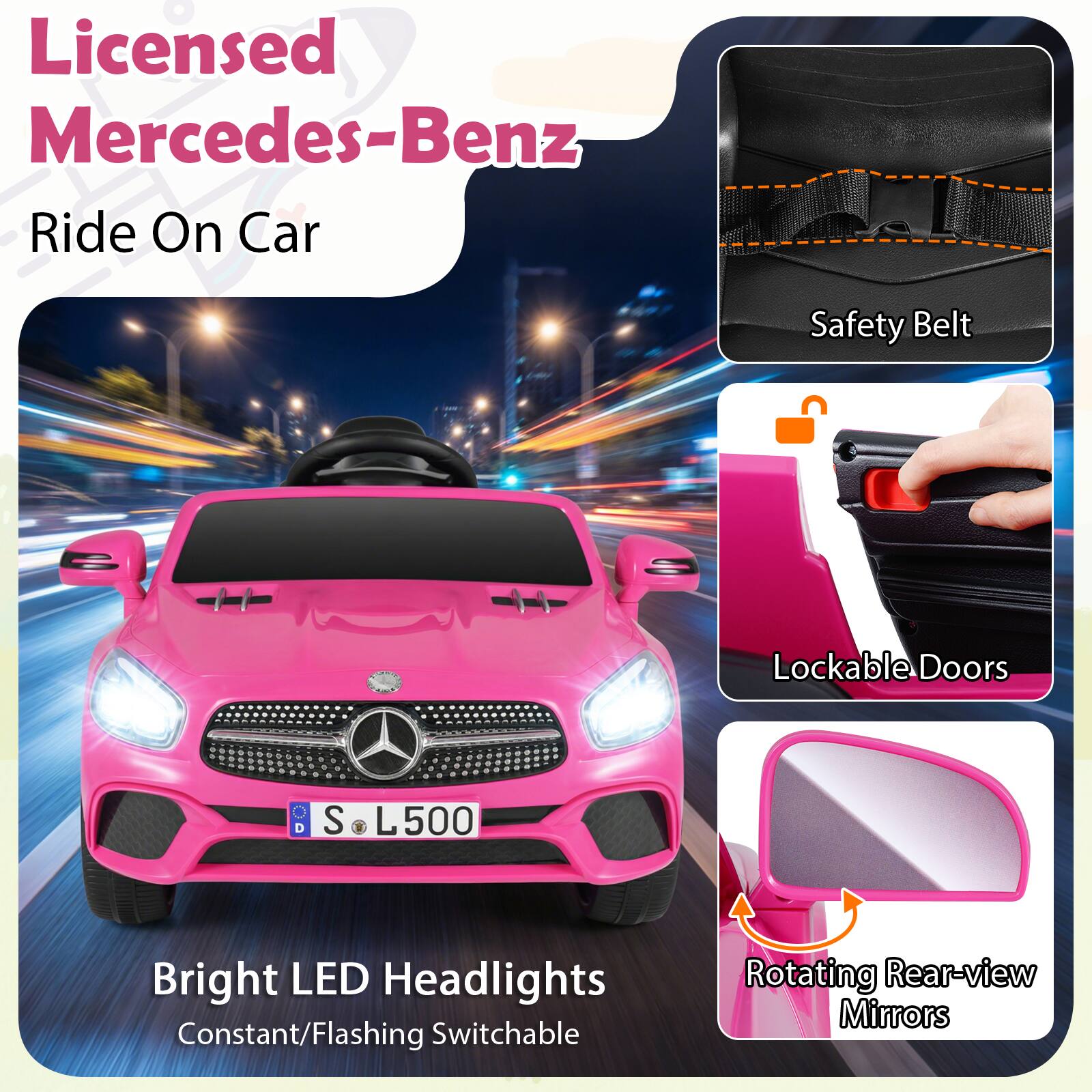 Licensed Mercedes-Benz Ride On Car

Safety Belt

Lockable Doors

Bright LED Headlights Constant/Flashing Switchable

Rotating Rear-view Mirrors