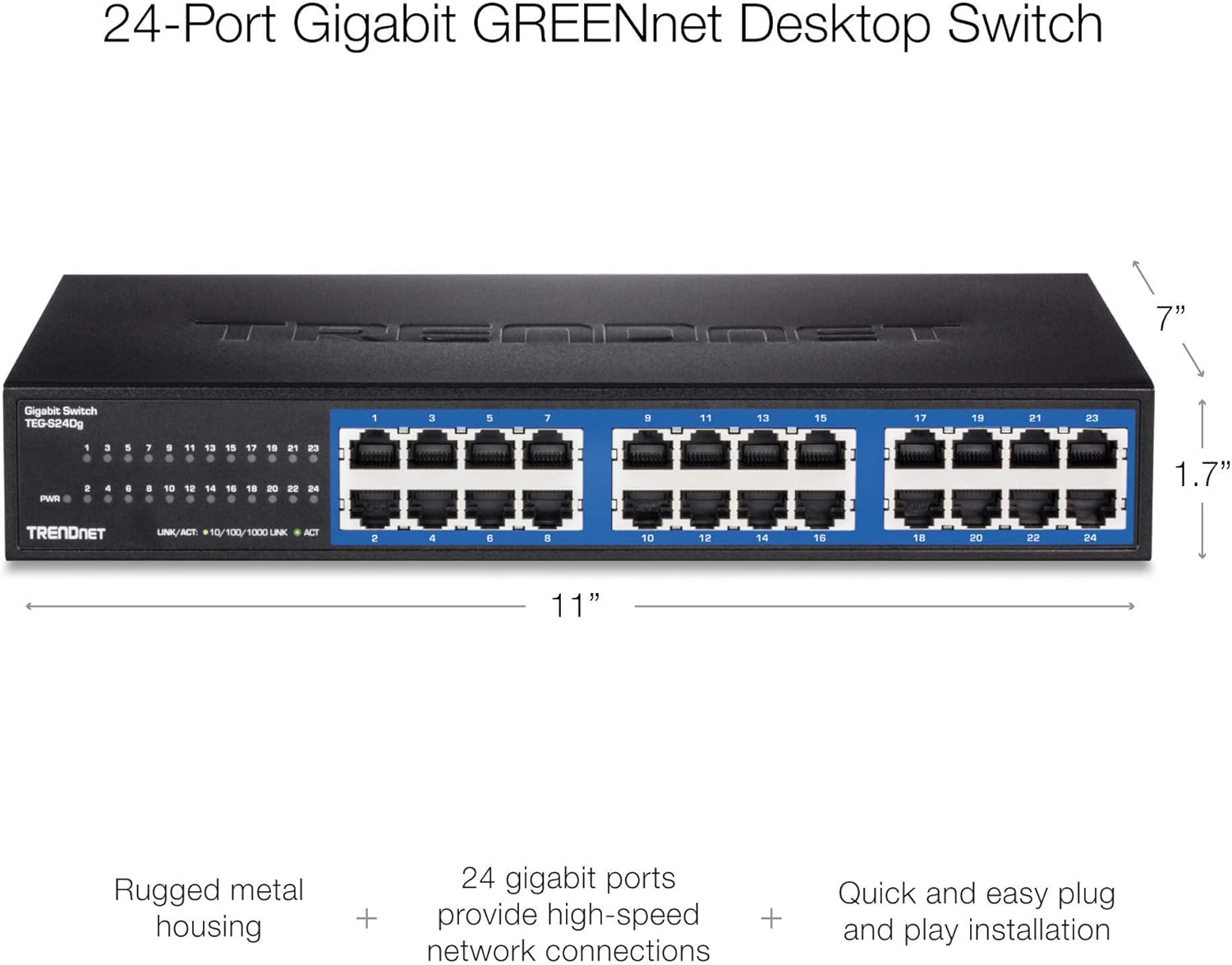 24-Port Gigabit GREENnet Desktop Switch

Gigabit Switch TEG-S24Dg

3

9
11
13
15
17
19
21
23
PWR
1 2
3 4
n a
7 - .
 10
 12
13 14
15 16
17 18
10 20
21 22
23 24
 
:
1 8
1.7"
TRENDNET
UNK/ACT: 10/100/1000 LINK
ACT
4
6

10
12
14
16
10
20
22
24
11"
Rugged metal housing
+
24 gigabit ports provide high-speed + network connections
Quick and easy plug and play installation