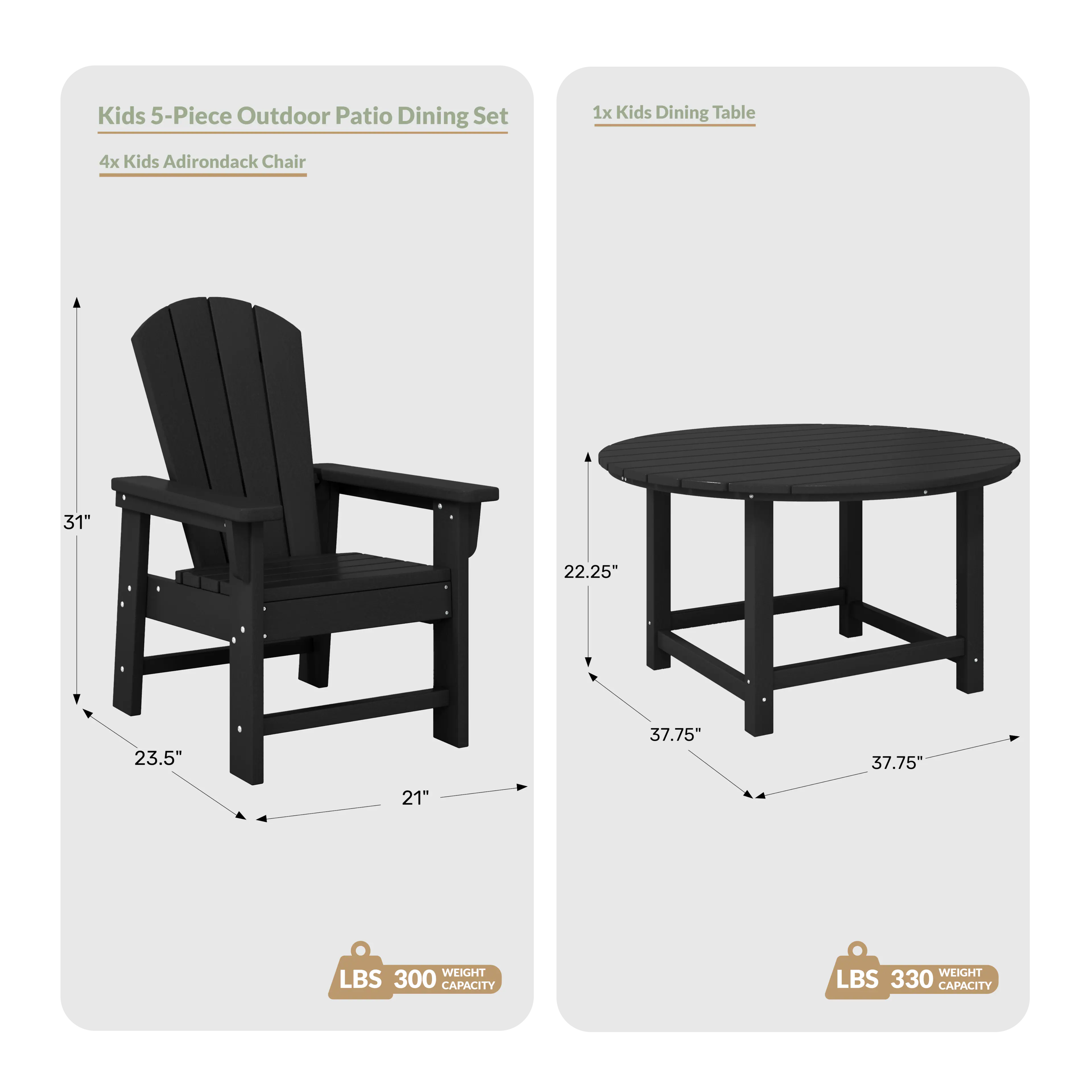 Kids 5-Piece Outdoor Patio Dining Set  
1x Kids Dining Table  
4x Kids Adirondack Chair  
Dimensions:  
- Table: 31" x 22.25" x 37.75"  
- Chair: 23.5" x 21" x 31"  
Weight Capacity:  
- Table: 330 LBS  
- Chair: 300 LBS