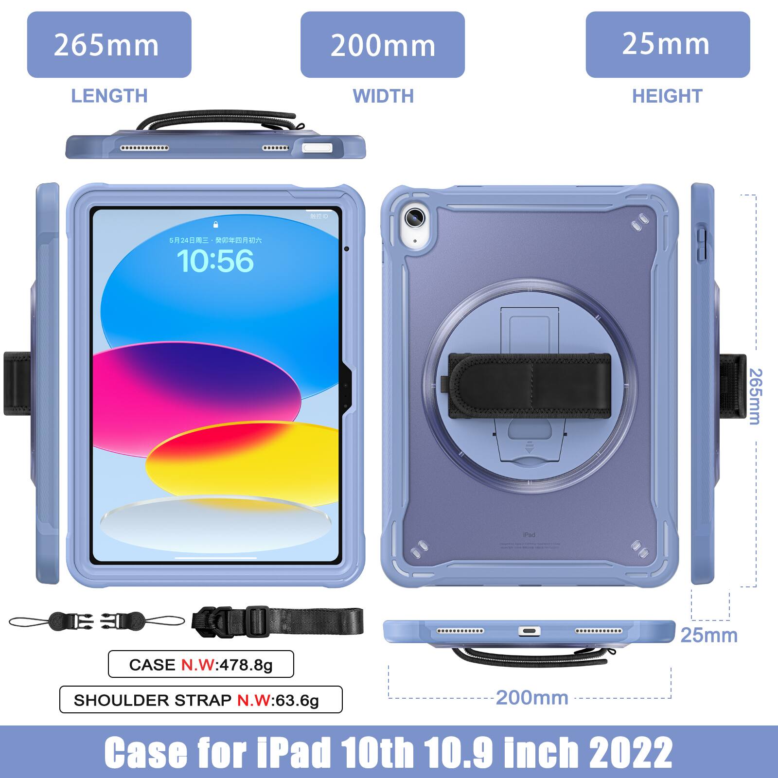 265mm 200mm 25mm  
LENGTH WIDTH HEIGHT  
524  
10:56  
265mm a 25mm  
CASE N.W:478.8g  
SHOULDER STRAP N.W:63.6g  
200mm  
Case for iPad 10th 10.9 inch 2022