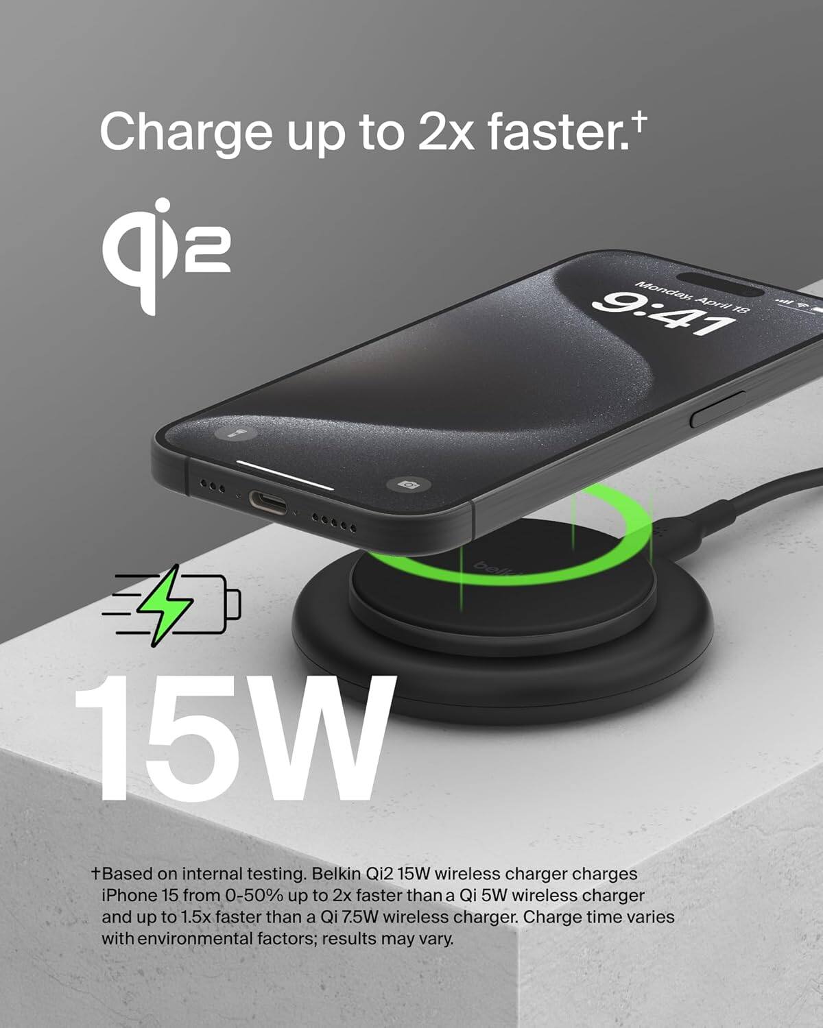 Charge up to 2x faster.†

Belkin Qi2 15W wireless charger charges iPhone 15 from 0-50% up to 2x faster than a Qi 5W wireless charger and up to 1.5x faster than a Qi 7.5W wireless charger. Charge time varies with environmental factors; results may vary.

†Based on internal testing. Belkin Qi2 15W wireless charger charges iPhone 15 from 0-50% up to 2x faster than a Qi 5W wireless charger and up to 1.5x faster than a Qi 7.5W wireless charger. Charge time varies with environmental factors; results may vary.