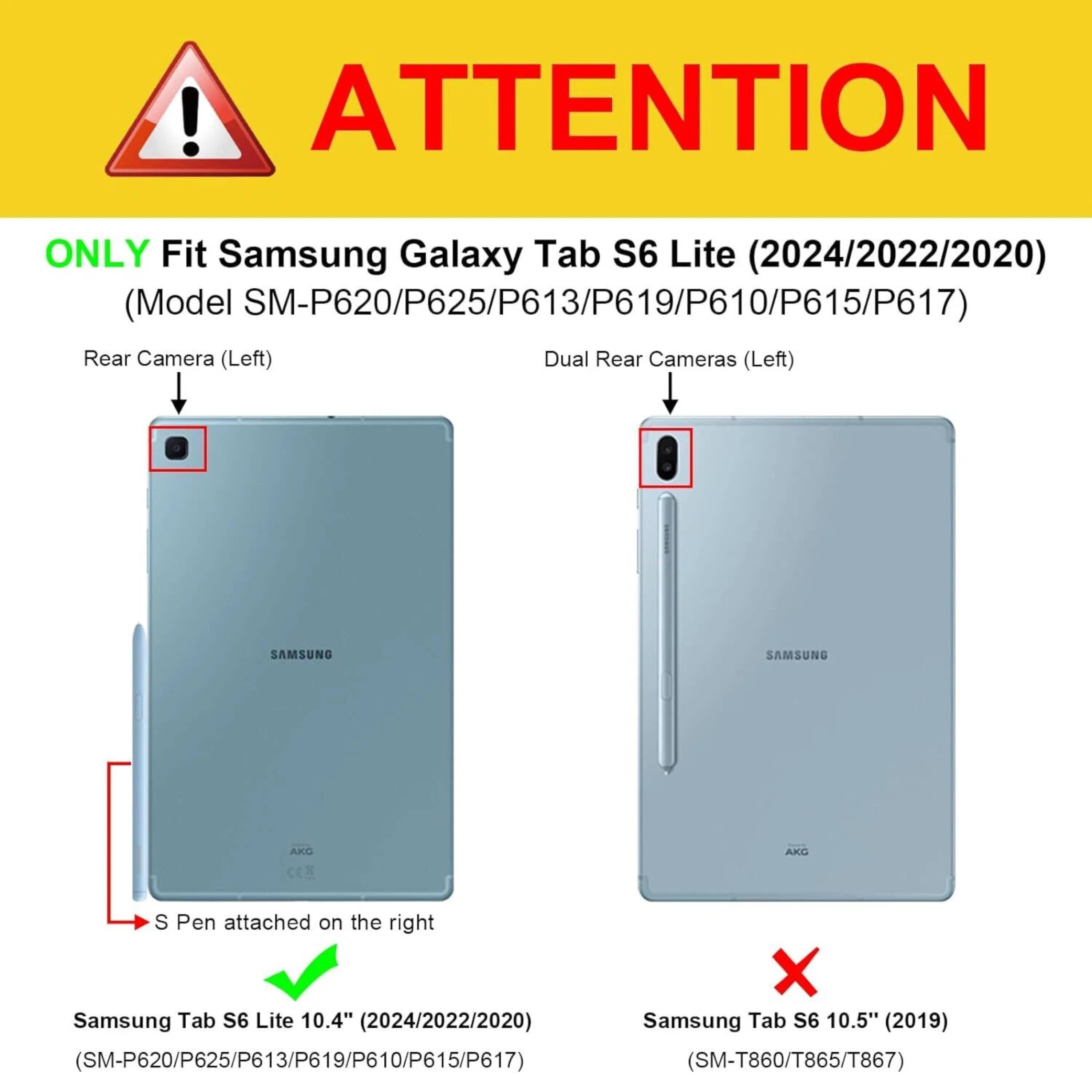 **ATTENTION**

ONLY Fit Samsung Galaxy Tab S6 Lite (2024/2022/2020)  
(Model SM-P620/P625/P613/P619/P610/P615/P617)

- Rear Camera (Left)
- Dual Rear Cameras (Left)

S Pen attached on the right

Samsung Tab S6 Lite 10.4" (2024/2022/2020)  
(SM-P620/P625/P613/P619/P610/P615/P617)

Samsung Tab S6 10.5" (2019)  
(SM-T860/T865/T867)