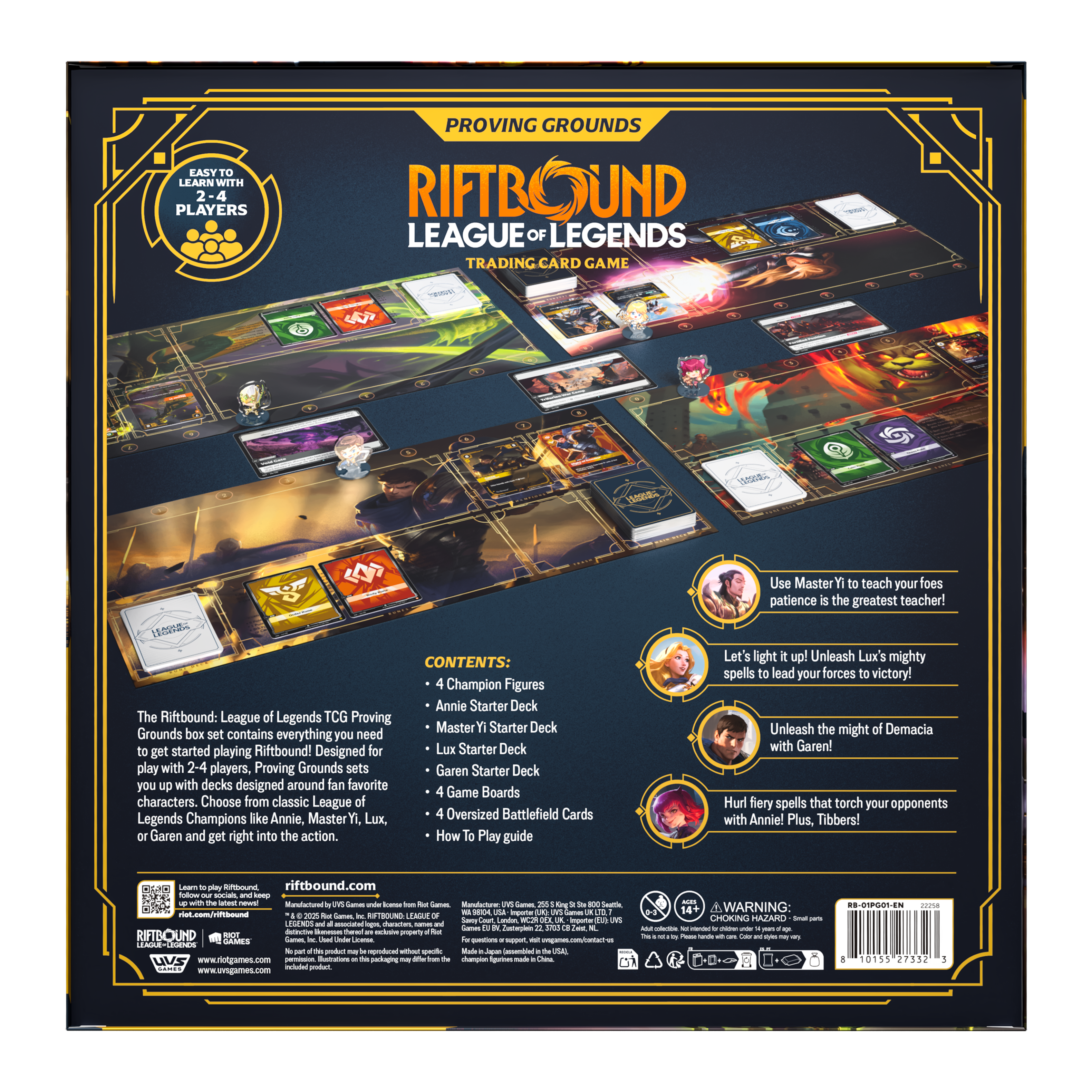 **Proving Grounds**

**Riftbound: League of Legends Trading Card Game**

**Easy to Learn with 2-4 Players**

**Contents:**
- 4 Champion Figures
- Annie Starter Deck
- Master Yi Starter Deck
- Lux Starter Deck
- Garen Starter Deck
- 4 Game Boards
- 4 Oversized Battlefield Cards
- How To Play Guide

**The Riftbound: League of Legends TCG Proving Grounds box set contains everything you need to get started playing Riftbound! Designed for 2-4 players, Proving Grounds sets you up with decks designed around your favorite League of Legends Champions like Annie, Master Yi, Lux, or Garen and get right into the action.**

**Use Master Yi to teach your foes patience is the greatest teacher!**

**Let's light it up! Unleash Lux's mighty spells to lead your forces to victory!**

**Unleash the might of Demacia with Garen!**

**Hurl fiery spells that torch your opponents with Annie! Plus, Tibbers!**

**riffbound.com**

**WARNING:**

**© 2020 RIOT GAMES, INC. LEAGUE OF LEGENDS, RIFTBOUND