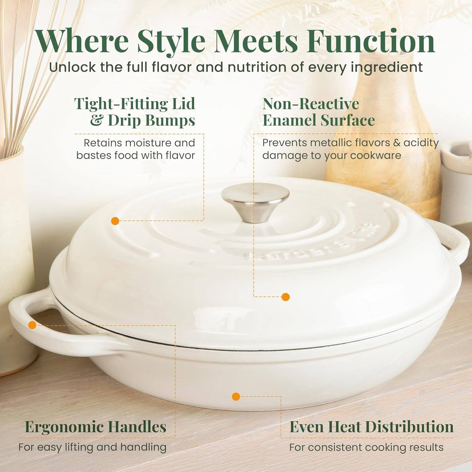 Where Style Meets Function  
Unlock the full flavor and nutrition of every ingredient  

- Tight-Fitting Lid & Drip Bumps  
  Retains moisture and bastes food with flavor  

- Non-Reactive Enamel Surface  
  Prevents metallic flavors & acidity damage to your cookware  

- Ergonomic Handles  
  For easy lifting and handling  

- Even Heat Distribution  
  For consistent cooking results