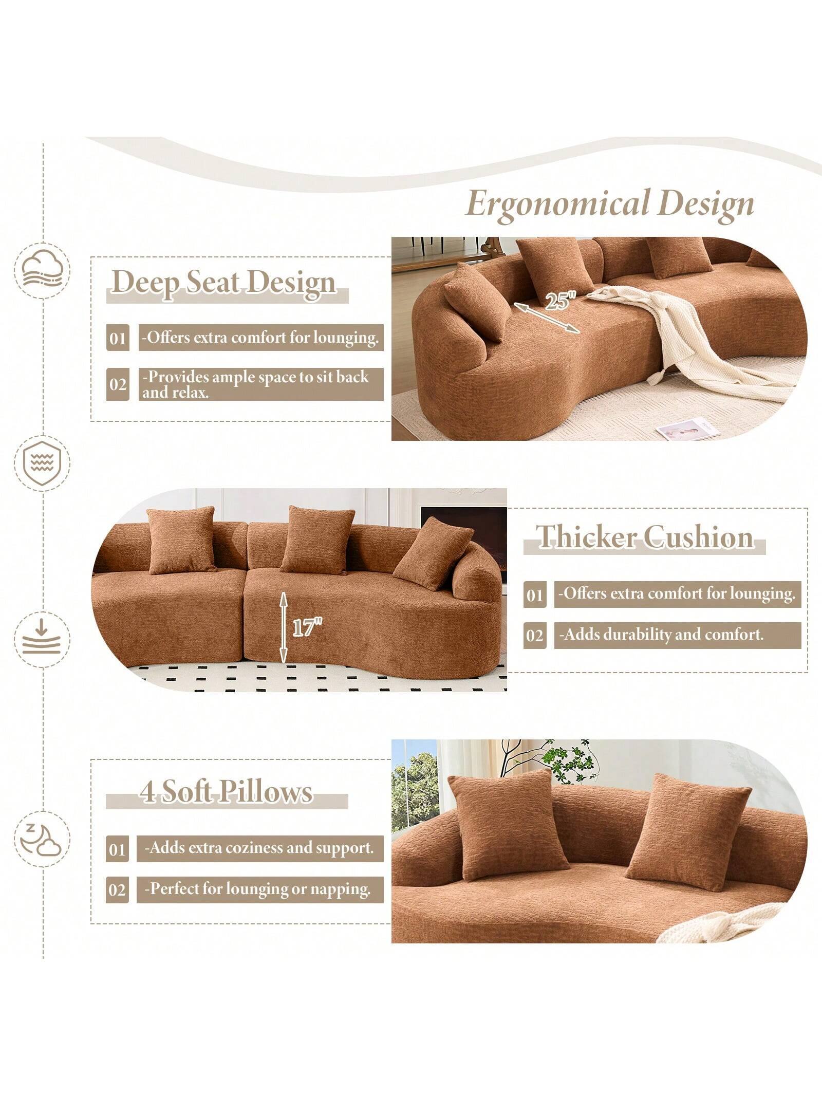 Ergonomical Design

Deep Seat Design
- Offers extra comfort for lounging.
- Provides ample space to sit back and relax.

Thicker Cushion
- Offers extra comfort for lounging.
- Adds durability and comfort.

4 Soft Pillows
- Adds extra coziness and support.
- Perfect for lounging or napping.