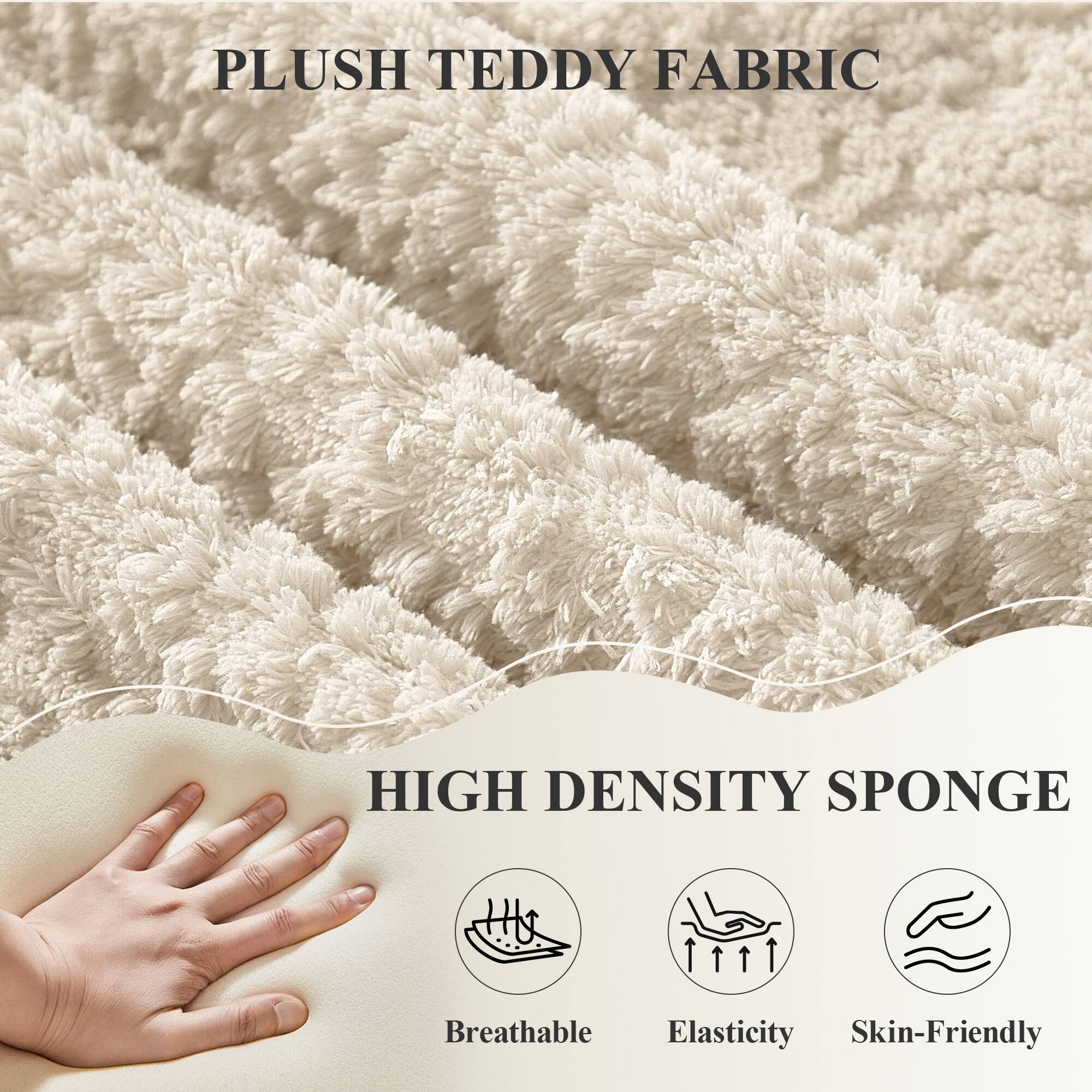 PLUSH TEDDY FABRIC

HIGH DENSITY SPONGE

- Breathable
- Elasticity
- Skin-Friendly