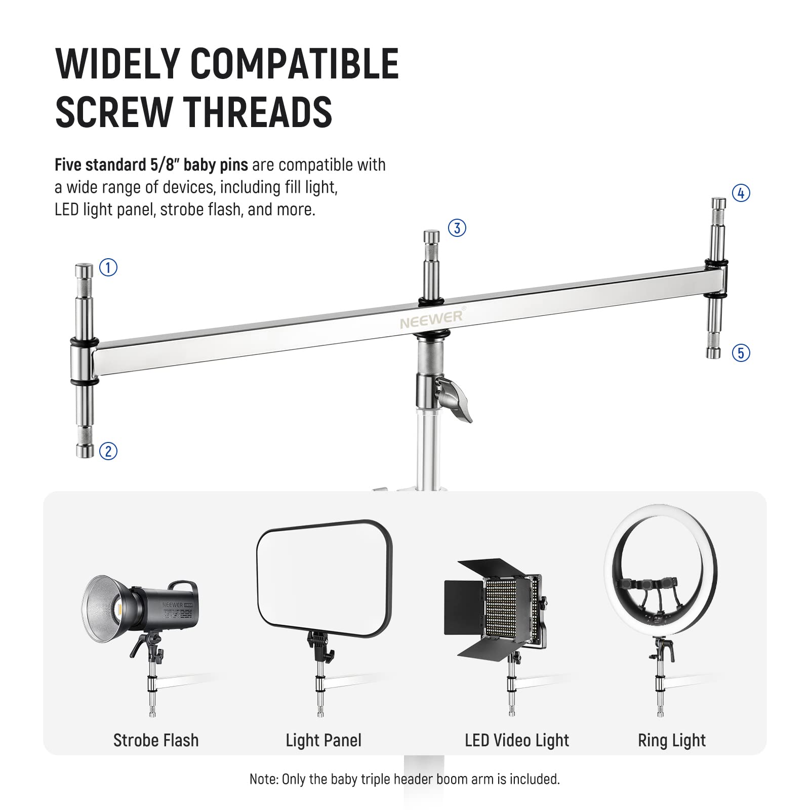 WIDELY COMPATIBLE SCREW THREADS

Five standard 5/8" baby pins are compatible with a wide range of devices, including fill light, LED light panel, strobe flash, and more.

1. Strobe Flash
2. Light Panel
3. LED Video Light
4. Ring Light

Note: Only the baby triple header boom arm is included.