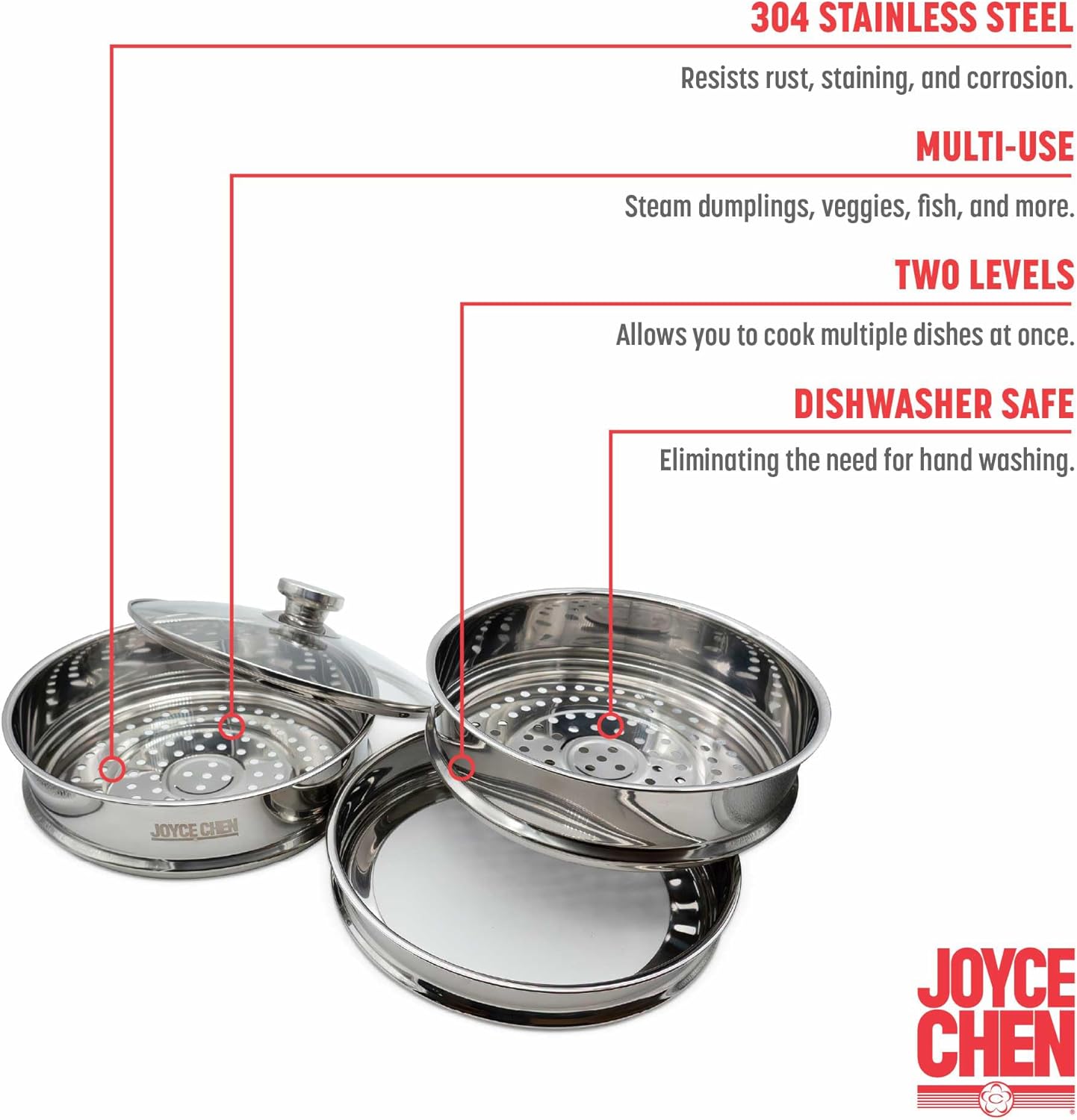 304 STAINLESS STEEL  
Resists rust, staining, and corrosion.  

MULTI-USE  
Steam dumplings, veggies, fish, and more.  

TWO LEVELS  
Allows you to cook multiple dishes at once.  

DISHWASHER SAFE  
Eliminating the need for hand washing.  

JOYCE CHEN
