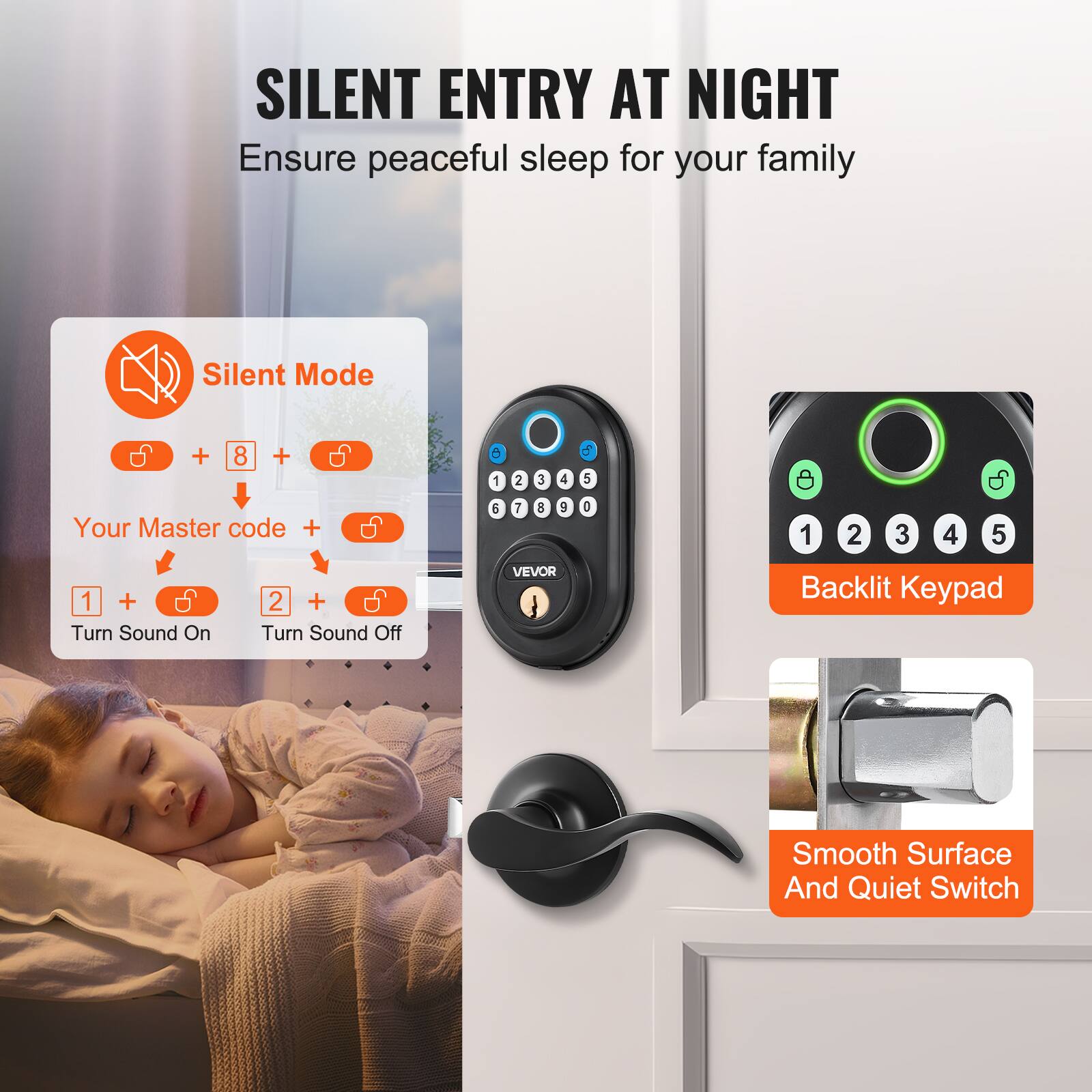 SILENT ENTRY AT NIGHT  
Ensure peaceful sleep for your family  

Silent Mode  
+ 8 + Your Master code +  
1 + Turn Sound On  
2 + Turn Sound Off  

Backlit Keypad  

Smooth Surface And Quiet Switch