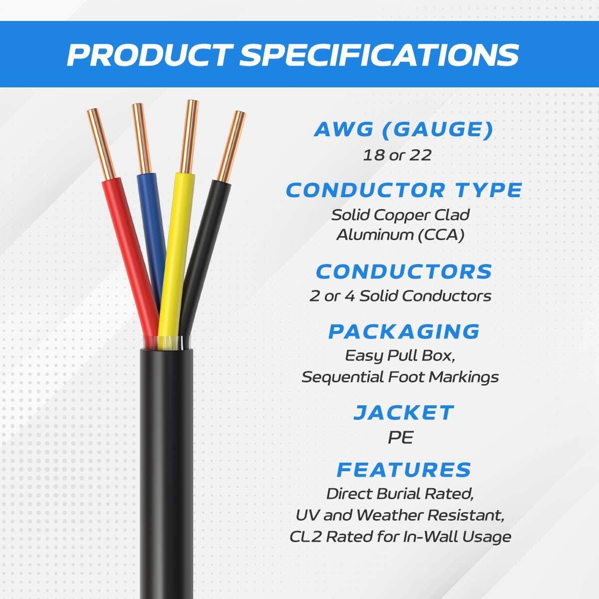 PRODUCT SPECIFICATIONS

AWG (GAUGE)  
18 or 22

CONDUCTOR TYPE  
Solid Copper Clad Aluminum (CCA)

CONDUCTORS  
2 or 4 Solid Conductors

PACKAGING  
Easy Pull Box, Sequential Foot Markings

JACKET  
PE

FEATURES  
Direct Burial Rated, UV and Weather Resistant, CL2 Rated for In-Wall Usage