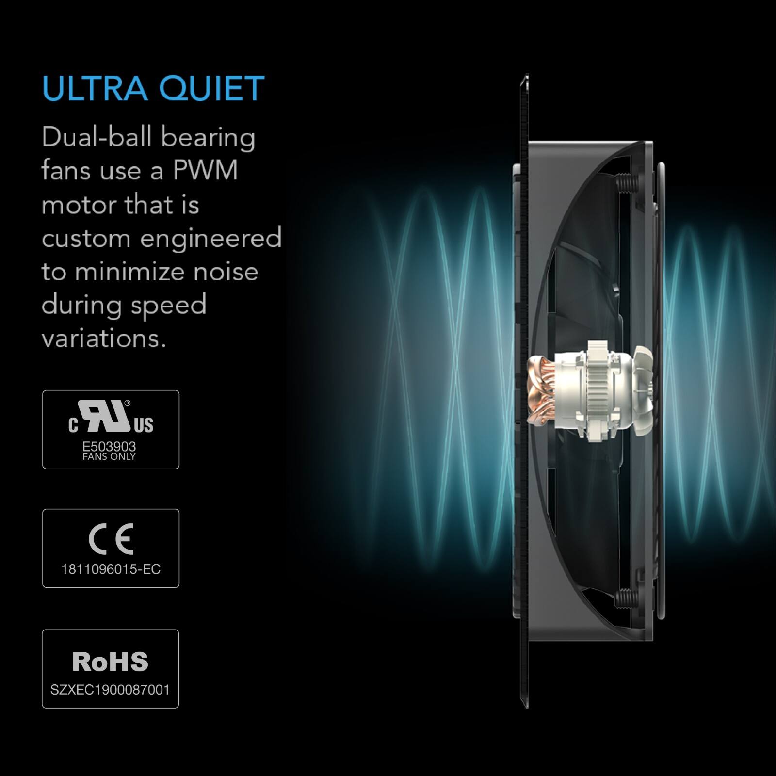 ULTRA QUIET  
Dual-ball bearing fans use a PWM motor that is custom engineered to minimize noise during speed variations.  
ZULR US E503903 FANS ONLY  
CE 1811096015-EC  
RoHS SZXEC1900087001