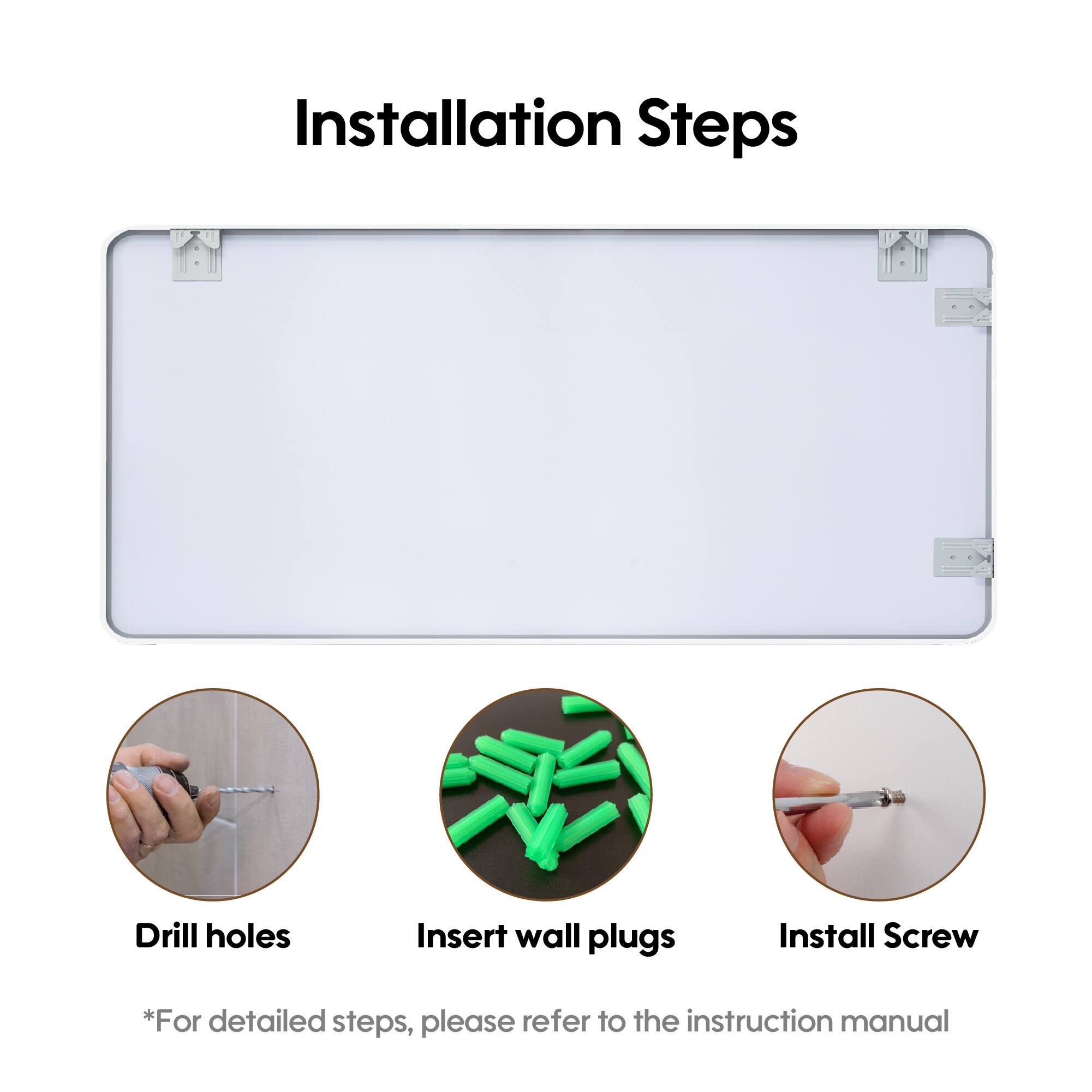 Installation Steps

- Drill holes
- Insert wall plugs
- Install Screw

*For detailed steps, please refer to the instruction manual