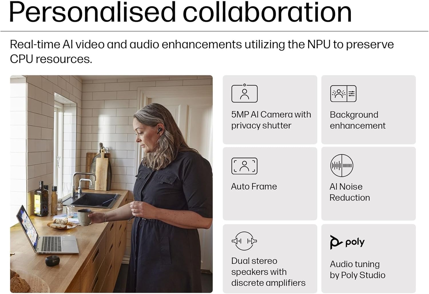 Personalised collaboration

Real-time AI video and audio enhancements utilizing the NPU to preserve CPU resources.

- 5MP AI Camera with privacy shutter
- Background enhancement
- Auto Frame
- AI Noise Reduction
- Dual stereo speakers with discrete amplifiers
- Audio tuning by Poly Studio