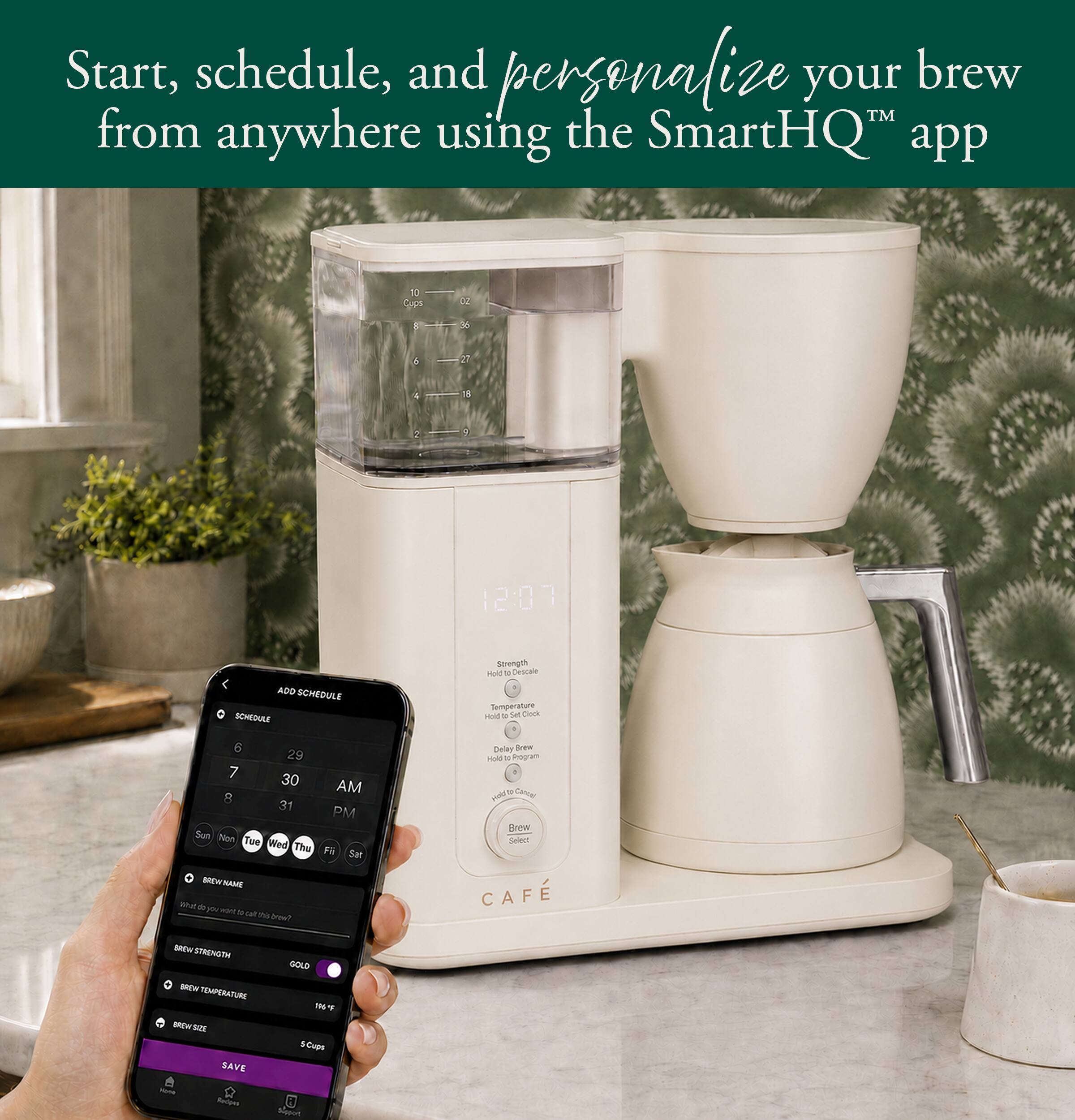 Start, schedule, and personalize your brew™ from anywhere using the SmartHQ™ app

oz
6
12:07
ADD SCHEDULE SCHEDULE
Strength Hold 34 Descale Temperature Hold 14 Set Clock
6 29 7 30 AM 8 31 PM Non Tue Wed Thu Fri
Delay Brew Hold = Program Held Cancel Brew Select
BREW NAME * M to calt the brow?
CAFE
BREAK STRENGTH BREW TEMPERATURE BROWSOL SAVE Mone Redpes
GOLD 196F SCups Support