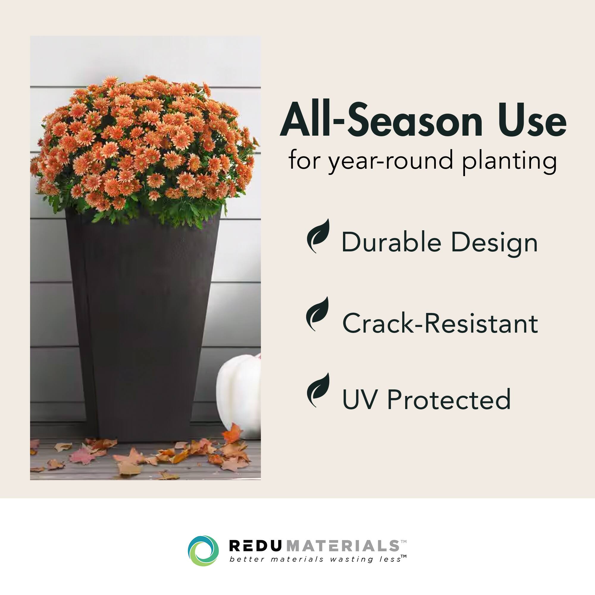 All-Season Use  
for year-round planting  

- Durable Design  
- Crack-Resistant  
- UV Protected  

REDU MATERIALS  
better materials wasting less™