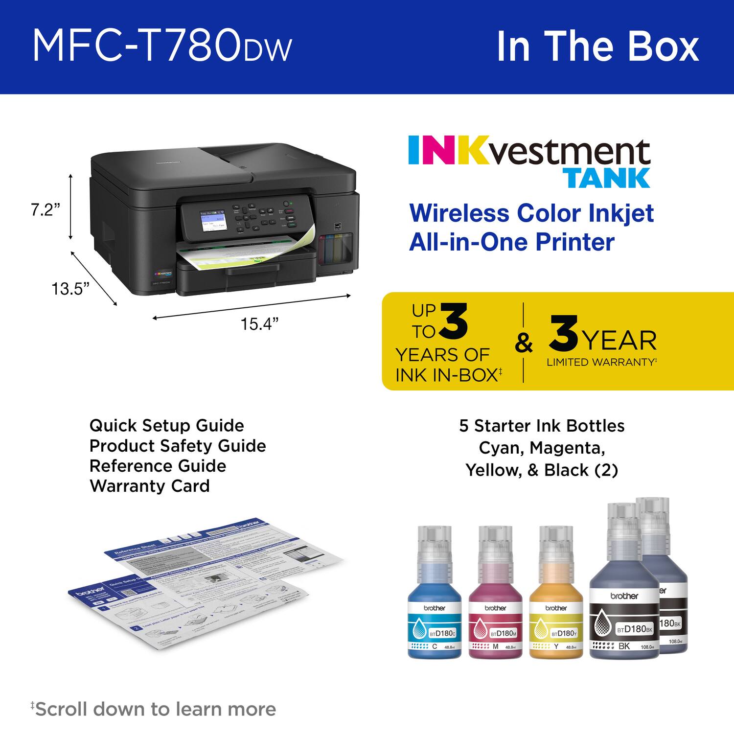 MFC-T780DW In The Box

7.2"

NKvestment TANK

Wireless Color Inkjet All-in-One Printer

13.5"

15.4"

UP TO 3 YEARS OF INK IN-BOX

Quick Setup Guide
Product Safety Guide
Reference Guide
Warranty Card

5 Starter Ink Bottles
Cyan, Magenta, Yellow, & Black (2)

*Scroll down to learn more