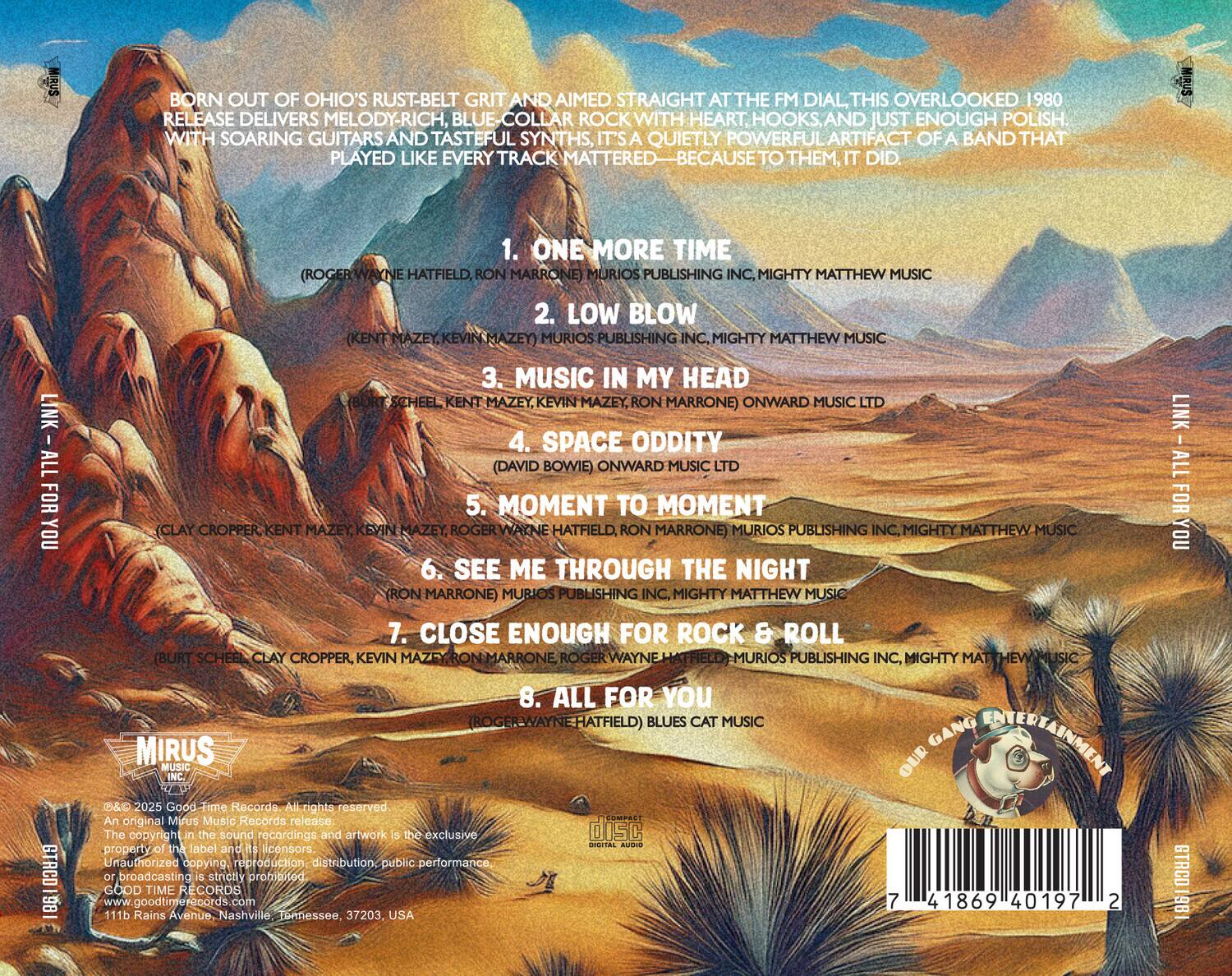 BORN OUT OF OHIO'S RUST-BELT GRIT AND AIMED STRAIGHT AT THE FM DIAL, THIS OVERLOOKED 1980 RELEASE DELIVERS MELODY-RICH, BLUE COLLAR ROCK WITH HEART, HOOKS, AND JUST ENOUGH POLISH. WITH SOARING GUITARS AND TASTEFUL SYNTHS, IT'S A QUIETLY POWERFUL ARTIFACT OF A BAND THAT PLAYED LIKE EVERY TRACK MATTERED—BECAUSE TO THEM, IT DID.

1. ONE MORE TIME  
   (ROGER WAYNE HATFIELD, RON MARRONE) MURIOS PUBLISHING INC., MIGHTY MATTHEW MUSIC

2. LOW BLOW  
   (KENT MAZEY) MURIOS PUBLISHING INC., MIGHTY MATTHEW MUSIC

3. MUSIC IN MY HEAD  
   (BURT SCHEEL, KENT MAZEY, KEVIN MAZEY, RON MARRONE) ONWARD MUSIC

4. SPACE ODDITY  
   (DAVID BOWIE) ONWARD MUSIC LTD

5. MOMENT TO MOMENT  
   (CLAY CROPPER, KENT MAZE