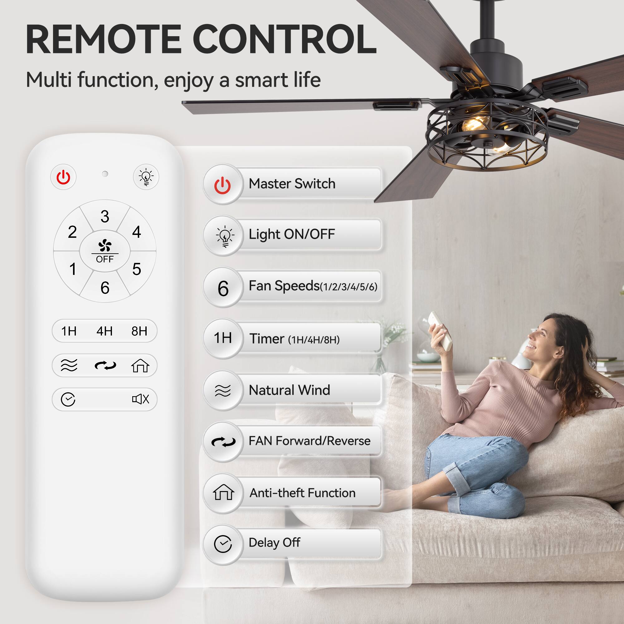 REMOTE CONTROL, Multi function, enjoy a smart life
Master Switch
Light ON/OFF
Fan Speeds (1/2/3/4/5/6)
Timer (1H/4H/8H)
Natural Wind
FAN Forward/Reverse
Anti-theft Function
Delay Off