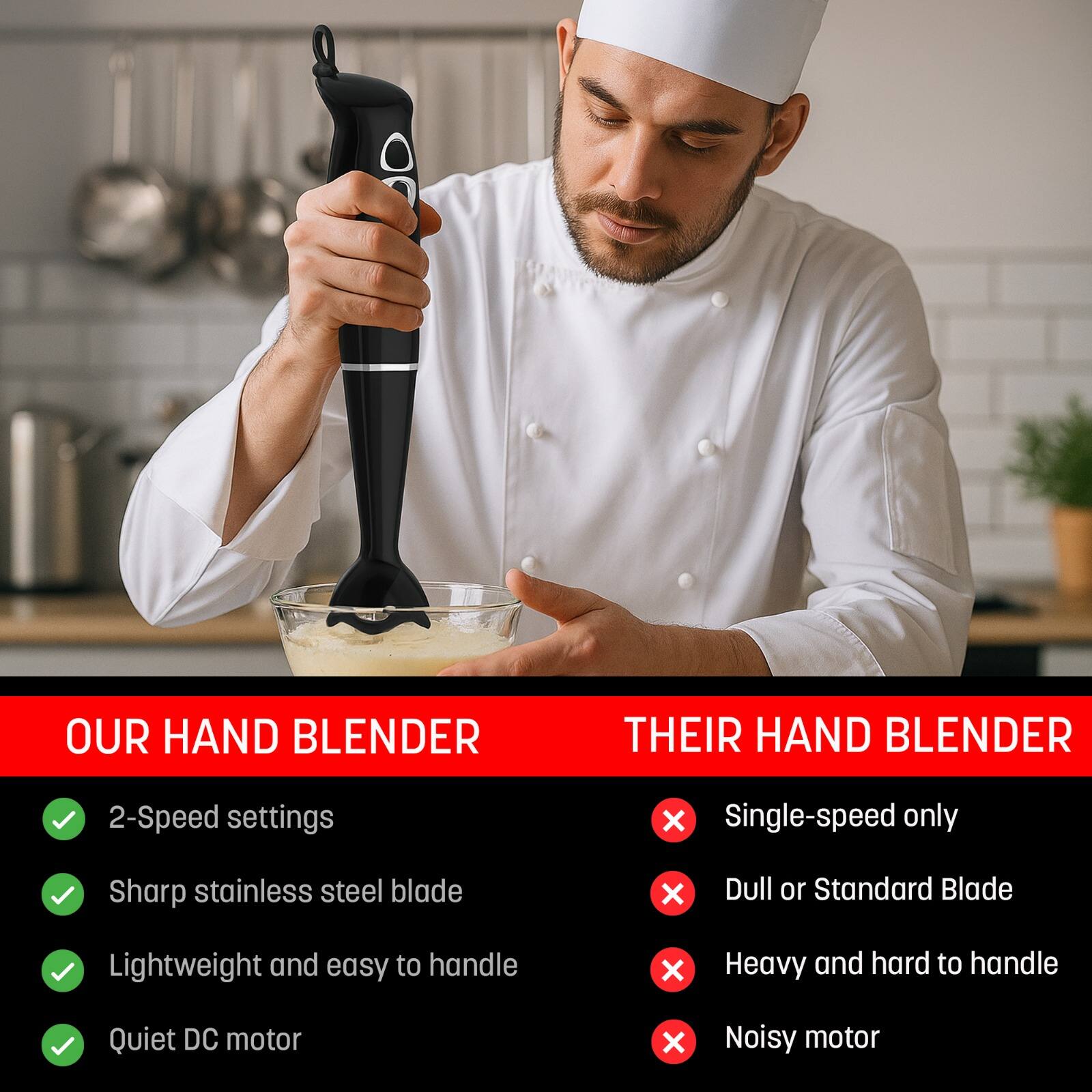 **OUR HAND BLENDER**

- 2-Speed settings
- Sharp stainless steel blade
- Lightweight and easy to handle
- Quiet DC motor

**THEIR HAND BLENDER**

- Single-speed only
- Dull or Standard Blade
- Heavy and hard to handle
- Noisy motor