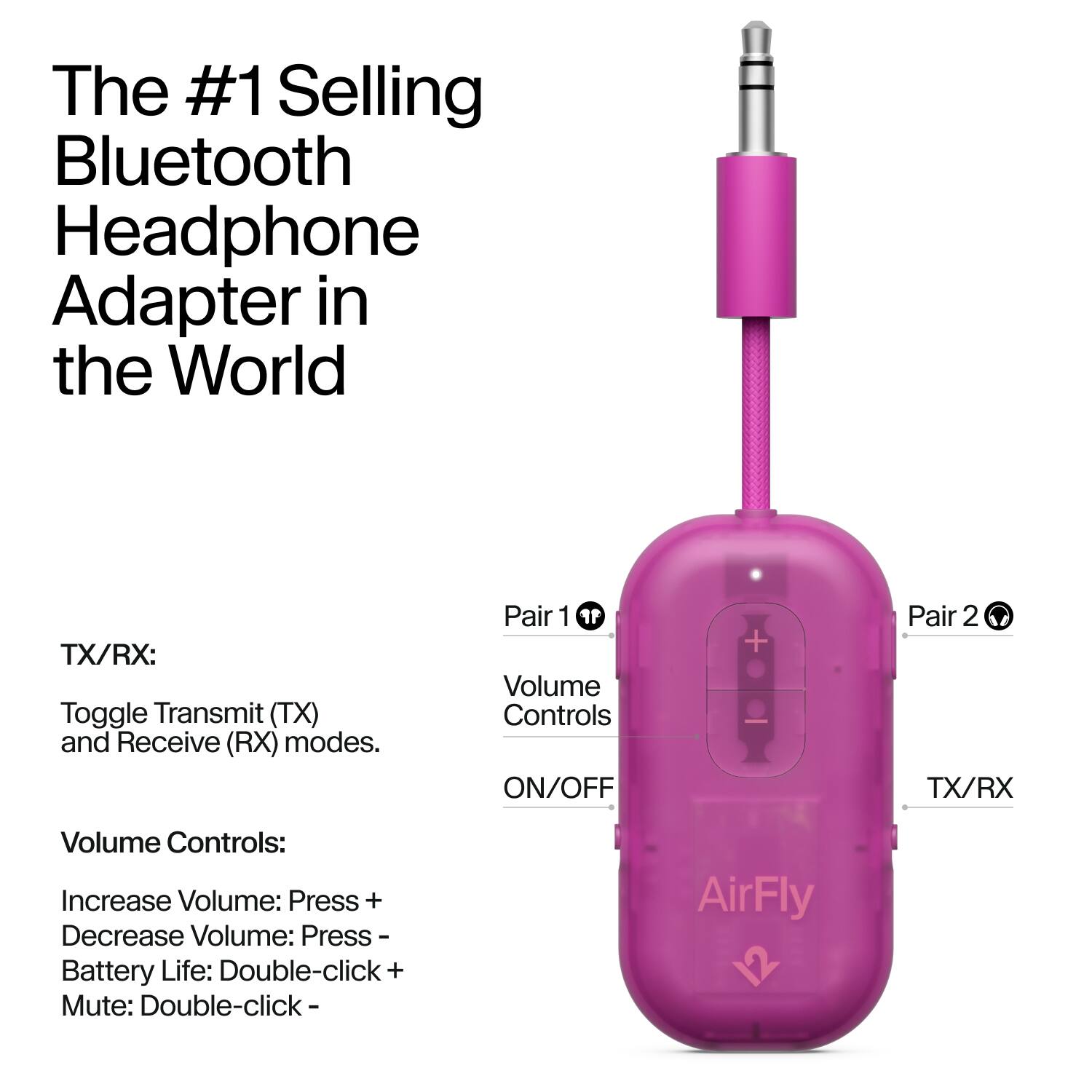 The #1 Selling Bluetooth Headphone Adapter in the World

TX/RX:
Toggle Transmit (TX) and Receive (RX) modes.

Pair 1
Volume Controls ON/OFF

Pair 2
TX/RX

Volume Controls:
Increase Volume: Press +
Decrease Volume: Press -
Battery Life: Double-click +
Mute: Double-click -

AirFly