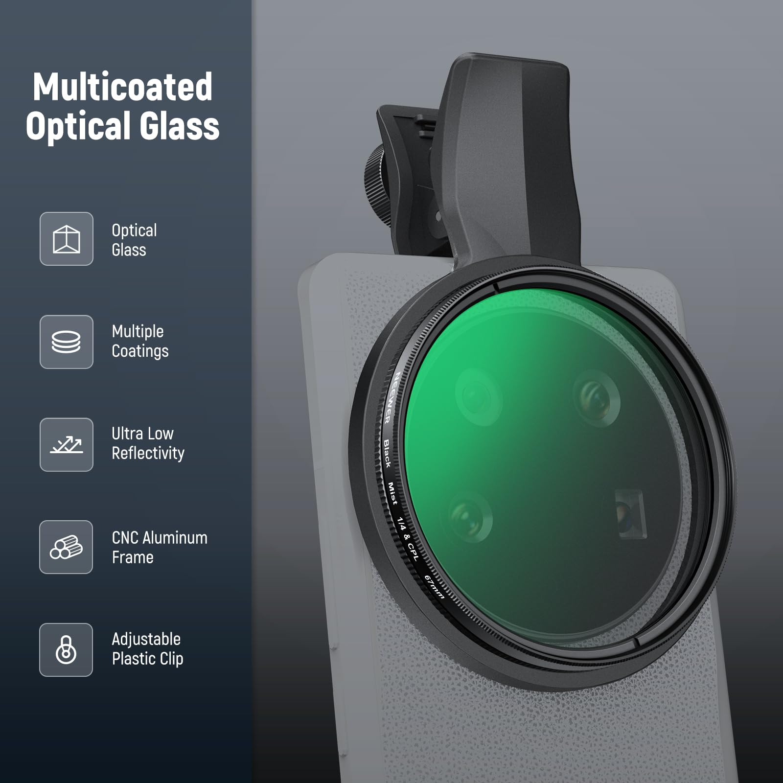 Multicoated Optical Glass  
Optical Glass  
Multiple Coatings  
Ultra Low Reflectivity  
CNC Aluminum Frame  
1 Black Mist  
1/4 i CPL  
67mm  
Adjustable Plastic Clip