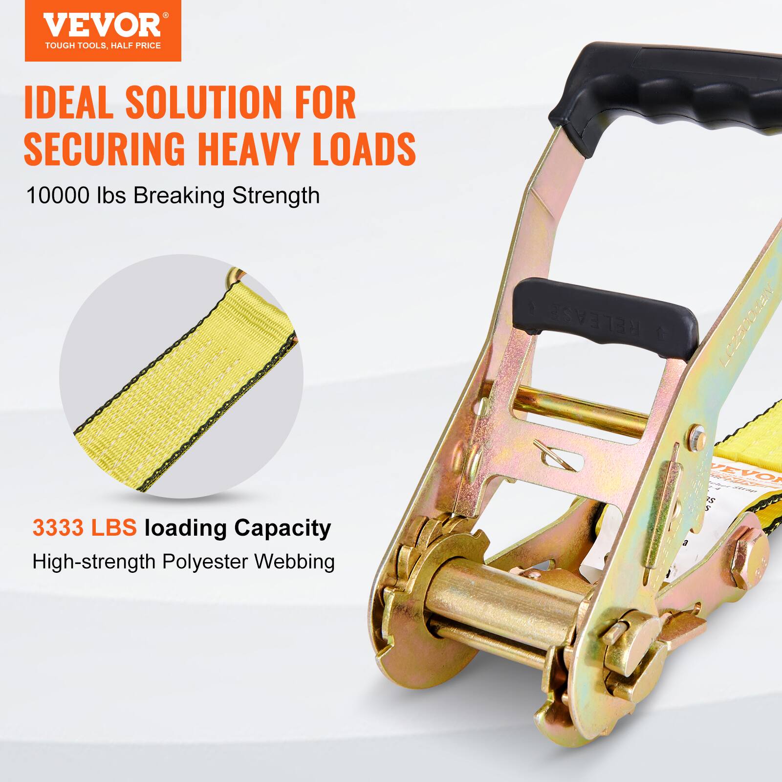 VEVOR TOUGH TOOLS, HALF PRICE  
IDEAL SOLUTION FOR SECURING HEAVY LOADS  
10000 lbs Breaking Strength  
3333 LBS Loading Capacity  
High-strength Polyester Webbing